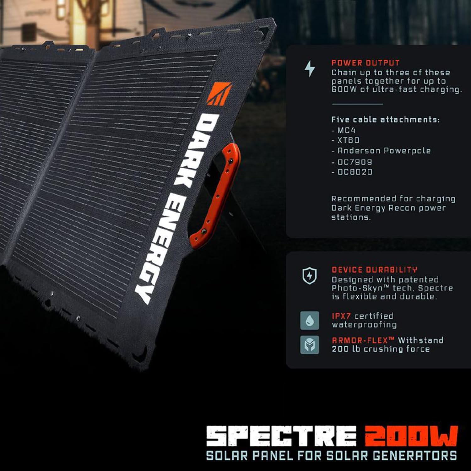 **DARK ENERGY POWER OUTPUT**  
Chain up to three of these panels together for up to 600W of ultra-fast charging.  
Five cable attachments:  
- MC4  
- XTBO  
- Anderson Powerpole  
- DC7909  
- OC8020  
Recommended for charging Dark Energy Recon power stations.

**DEVICE DURABILITY**  
Designed with patented Photo-Skyn™ tech. Spectre is flexible and durable.  
IPX7 certified waterproofing  
ARMOR-FLEX™ Withstand 200 lb crushing force

**SPECTRE 200W**  
SOLAR PANEL FOR SOLAR GENERATORS
