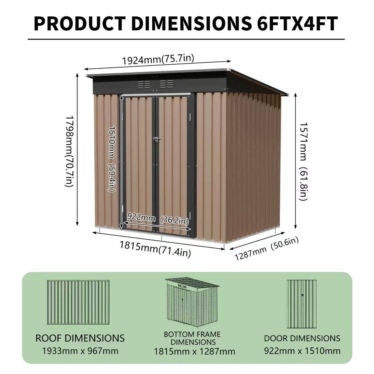 PRODUCT DIMENSIONS  
6FTX4FT  
1924mm (75.7in)  
1798mm (70.7in)  
1510mm (59.4in)  
922mm (36.2in)  
1815mm (71.4in)  
1571mm (61.8in)  
1287mm (50.6in)  

ROOF DIMENSIONS  
1933mm x 967mm  

BOTTOM FRAME DIMENSIONS  
1815mm x 1287mm  

DOOR DIMENSIONS  
922mm x 1510mm