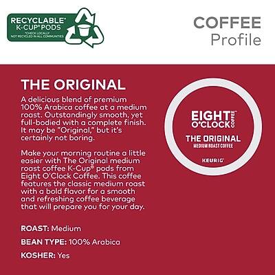 **RECYCLABLE K-CUP PODS**  
CHECK LOCALLY NOT RECYCLED IN ALL COMMUNITIES

**COFFEE Profile**

**THE ORIGINAL**  
A delicious blend of premium 100% Arabica coffee at a medium roast. Outstandingly smooth, yet full-bodied with a complete finish. It may be "Original," but it's certainly not boring. Make your morning routine a little easier with The Original medium roast coffee K-Cup pods from Eight O'Clock Coffee. This coffee features the classic medium roast with a bold flavor for a smooth and refreshing coffee beverage that will prepare you for your day.

**ROAST:** Medium  
**BEAN TYPE:** 100% Arabica  
**KOSHER:** Yes