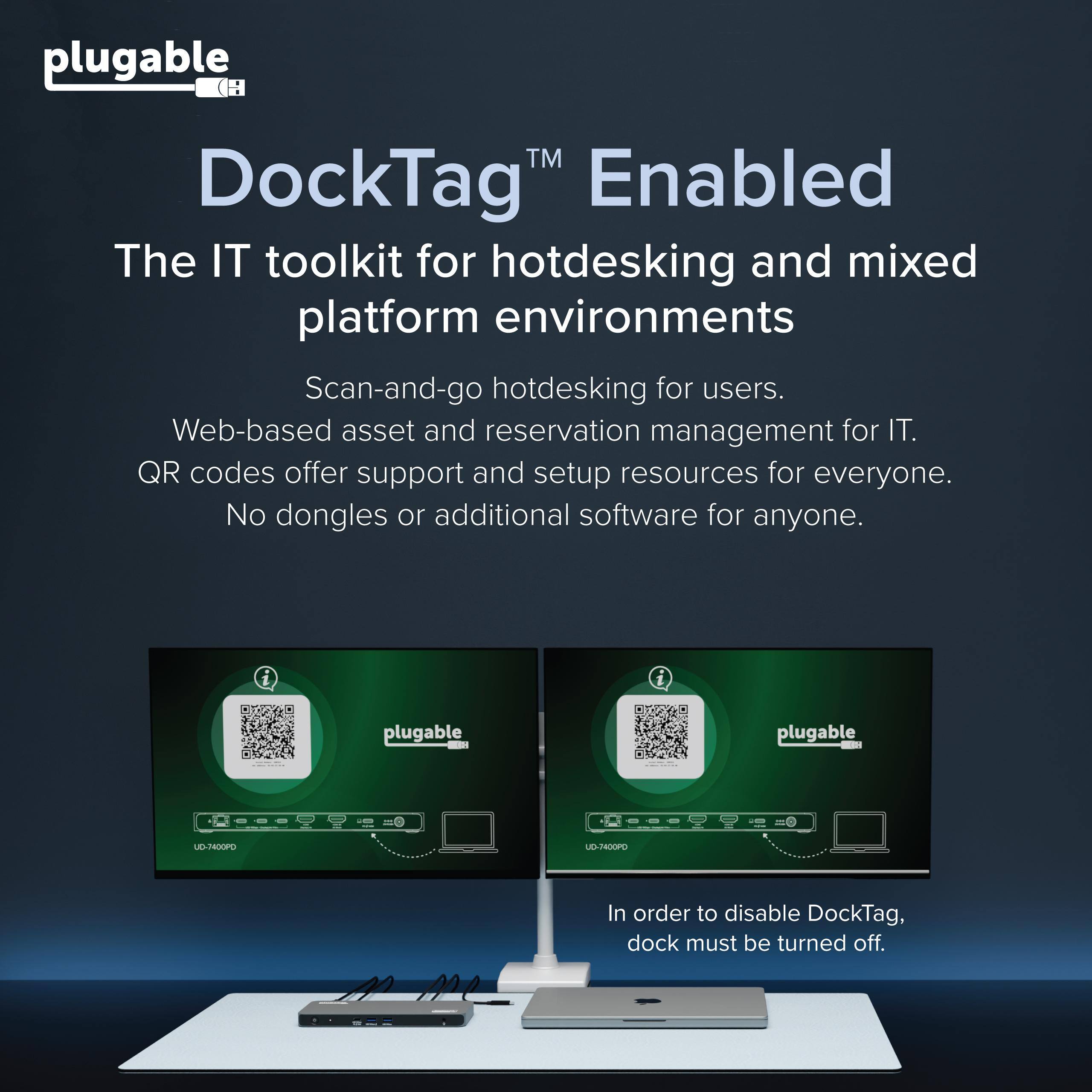 plugable™ DockTag™ Enabled  
The IT toolkit for hotdesking and mixed platform environments  
Scan-and-go hotdesking for users.  
Web-based asset and reservation management for IT.  
QR codes offer support and setup resources for everyone.  
No dongles or additional software for anyone.  

i i plugable - plugable - UD-T400PO UD-TOOPO  

In order to disable DockTag, dock must be turned off.
