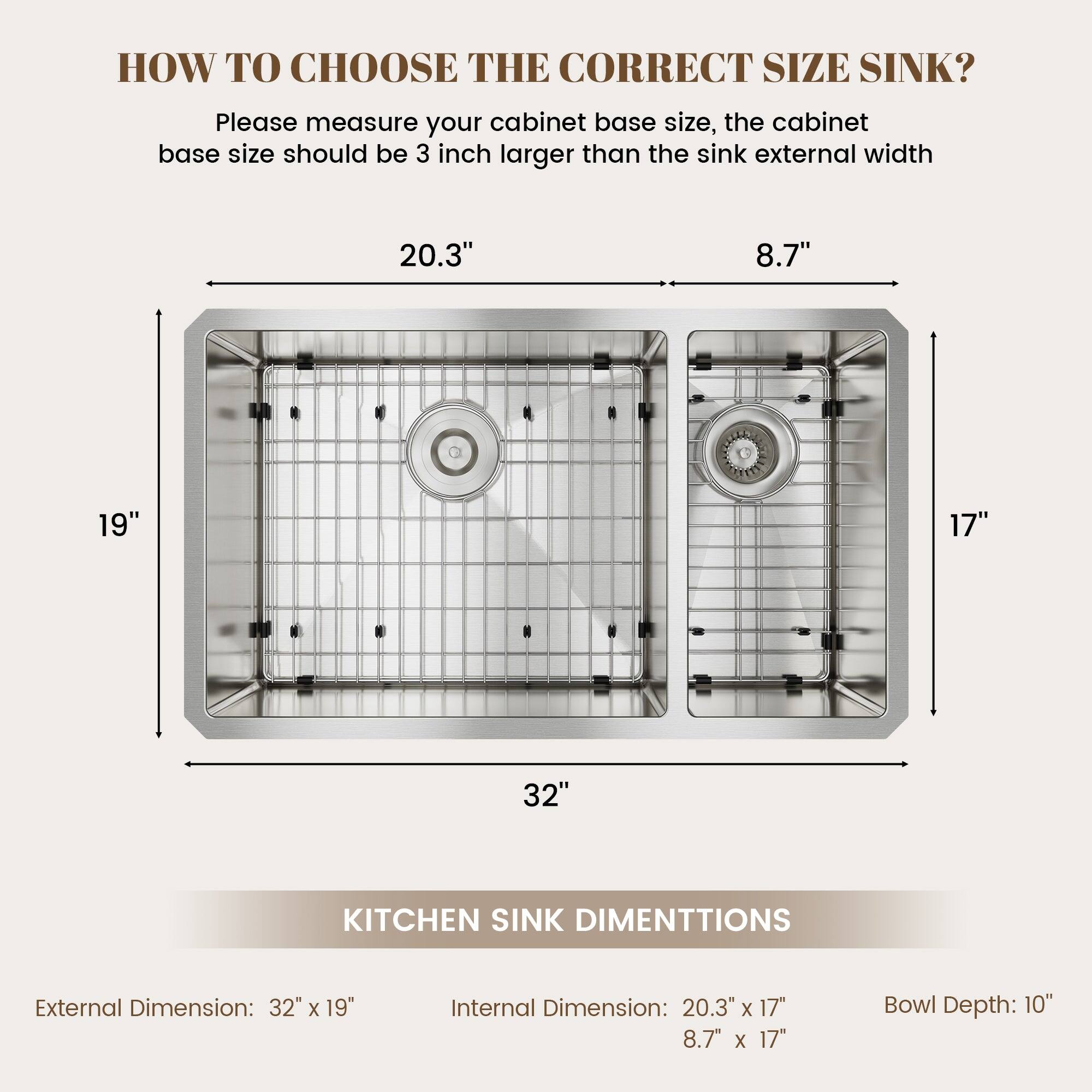 HOW TO CHOOSE THE CORRECT SIZE SINK? Please measure your cabinet base size, the cabinet base size should be 3 inch larger than the sink external width 20.3" 8.7" 19" 17" 32" KITCHEN SINK DIMENTTIONS External Dimension: 32" X 19" Internal Dimension: 20.3" X 17" 8.7" X 17" Bowl Depth: 10"