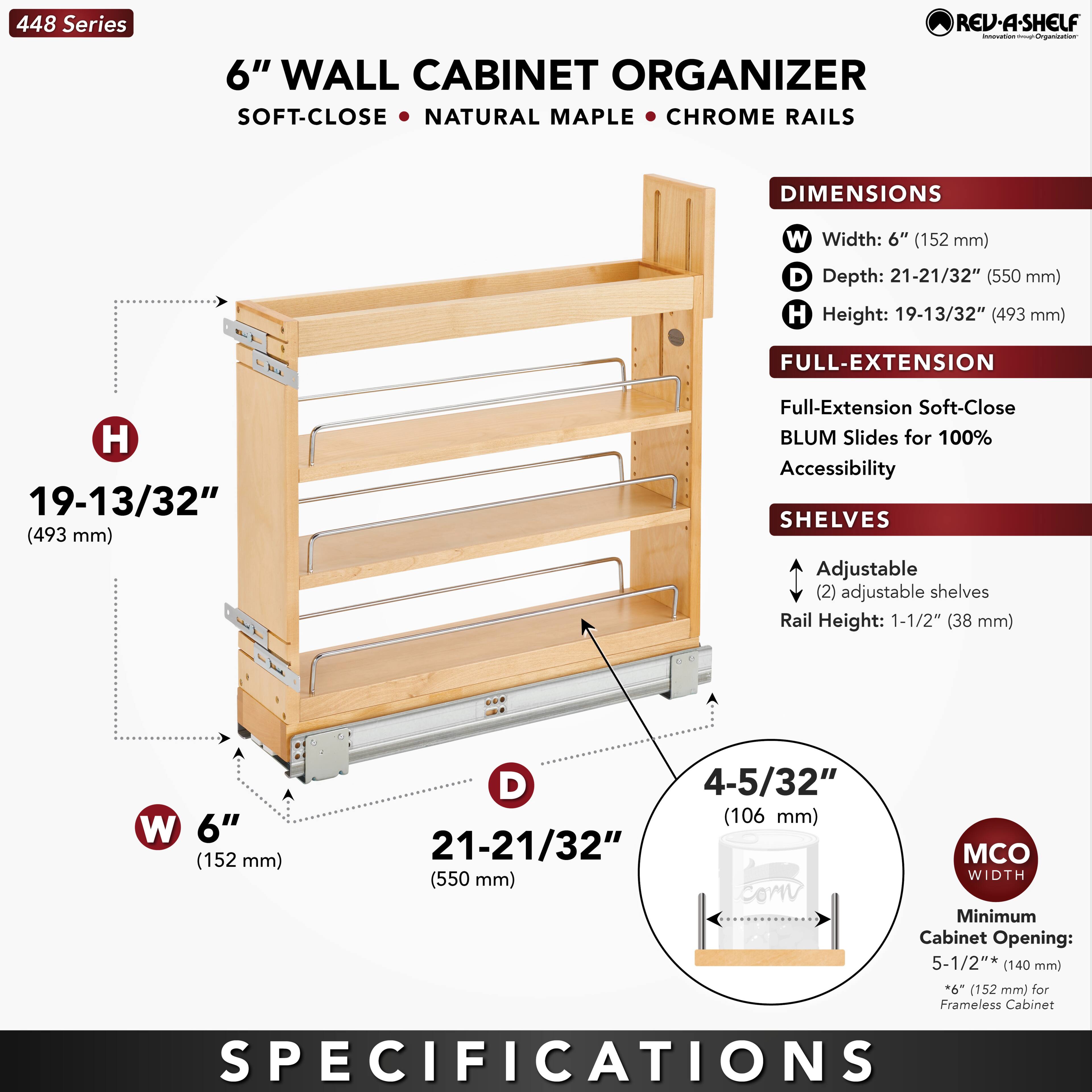 448 Series  
6" WALL CABINET ORGANIZER  
SOFT-CLOSE • NATURAL MAPLE • CHROME RAILS  

DIMENSIONS  
W Width: 6" (152 mm)  
D Depth: 21-21/32" (550 mm)  
H Height: 19-13/32" (493 mm)  

FULL-EXTENSION  
Full-Extension Soft-Close BLUM Slides for 100% Accessibility  

SHELVES  
Adjustable (2) adjustable shelves  
Rail Height: 1-1/2" (38 mm)  

MCO WIDTH  
Minimum Cabinet Opening: 5-1/2" (140 mm)  
*6" (152 mm) for Frameless Cabinet  

SPECIFICATIONS