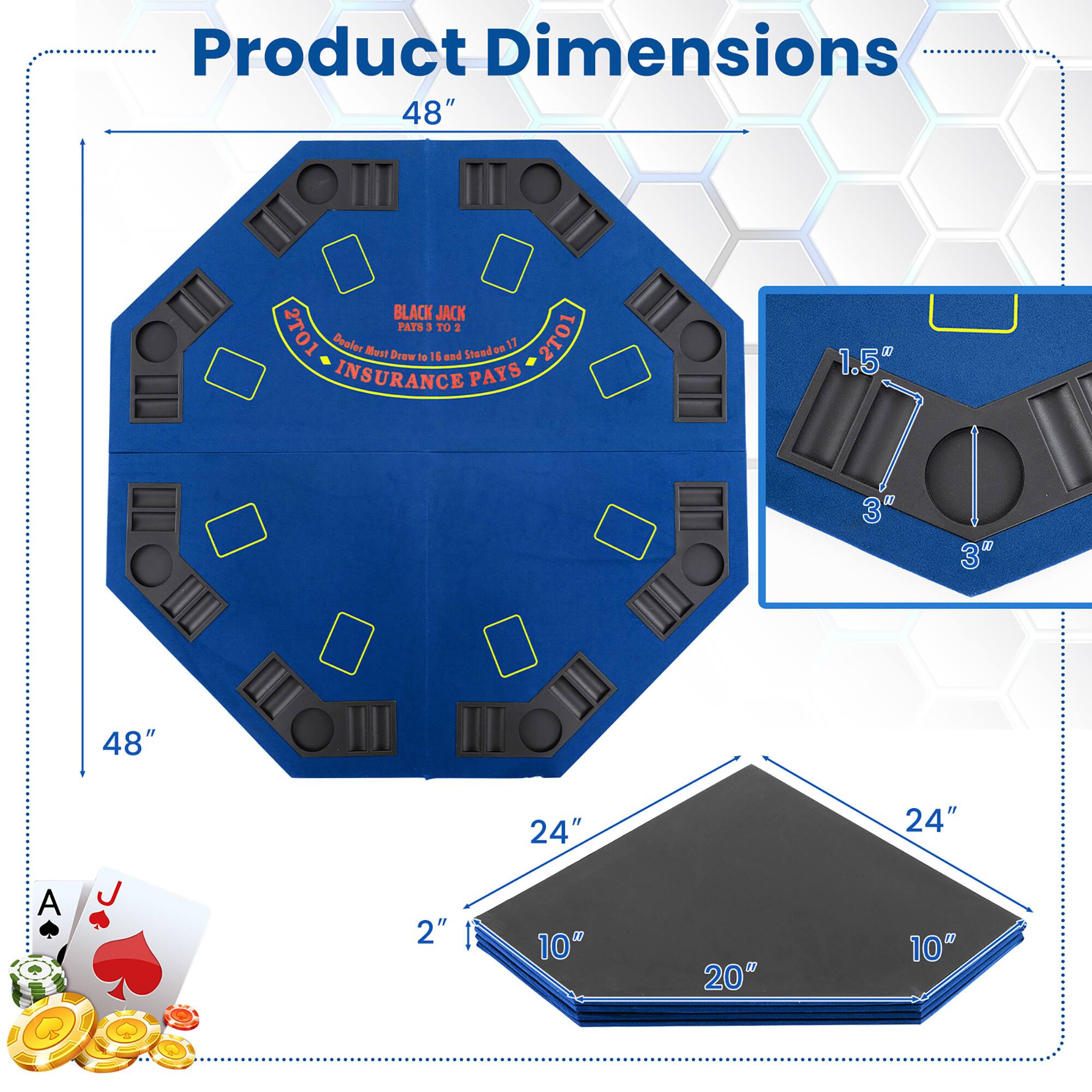 Product Dimensions  
48" x 48"  
24" x 24"  
10" x 20" x 2"  
1.5" x 3" x 3"  

BLACK JACK 2T01  
Dealer Must Draw to 16 and Stand on 17  
INSURANCE PAYS 2:1