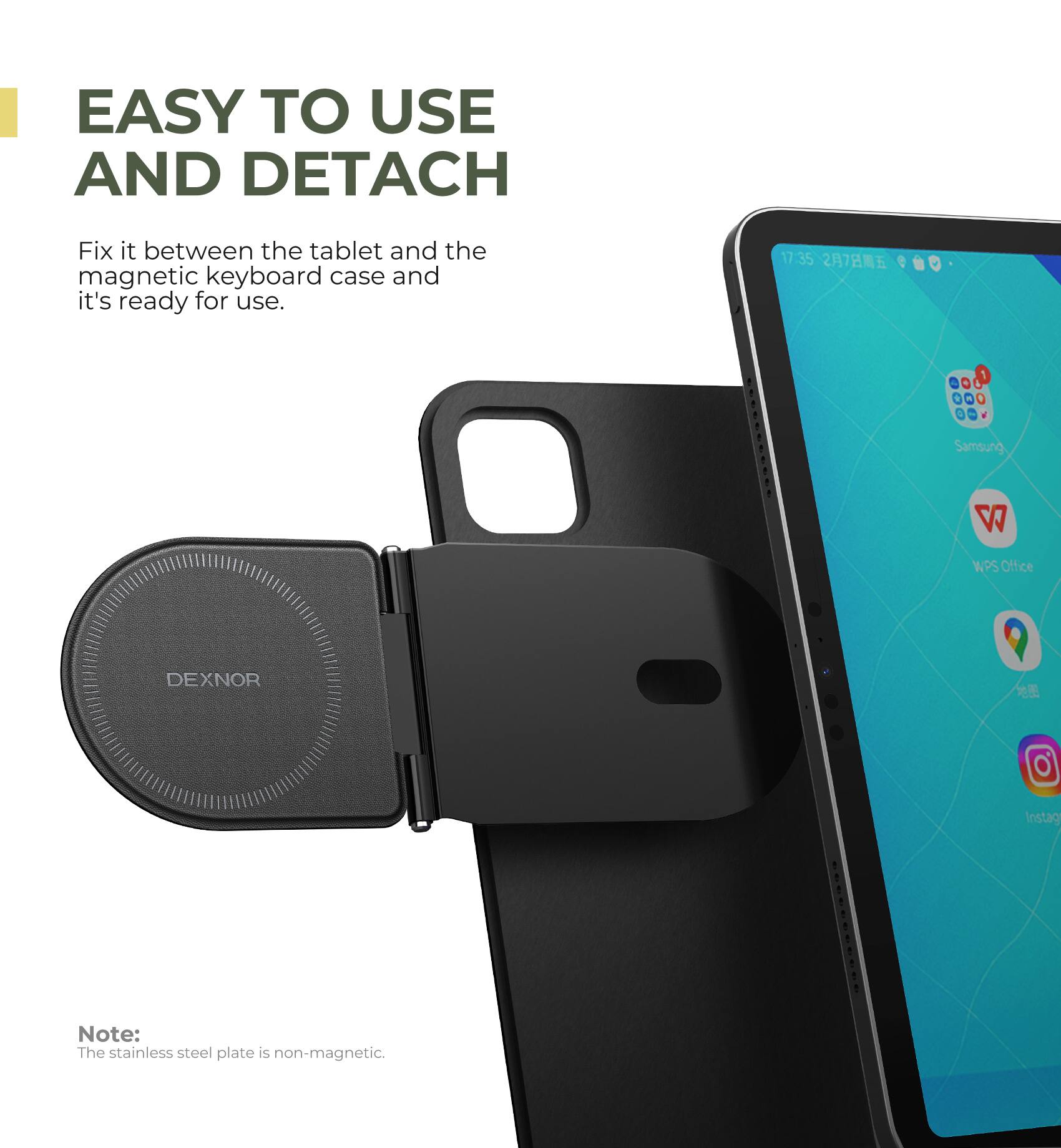 EASY TO USE AND DETACH

Fix it between the tablet and the magnetic keyboard case and it's ready for use.

17:35 27 e a P 1 - + - Samsung WPS Office DEXNOR

Note: The stainless steel plate is non-magnetic.