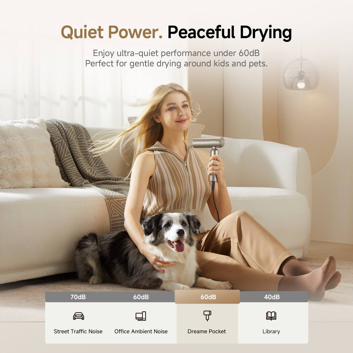 Quiet Power. Peaceful Drying

Enjoy ultra-quiet performance under 60dB. Perfect for gentle drying around kids and pets.

70dB - Street Traffic Noise
60dB - Office Ambient Noise
60dB - Dreame Pocket
40dB - Library