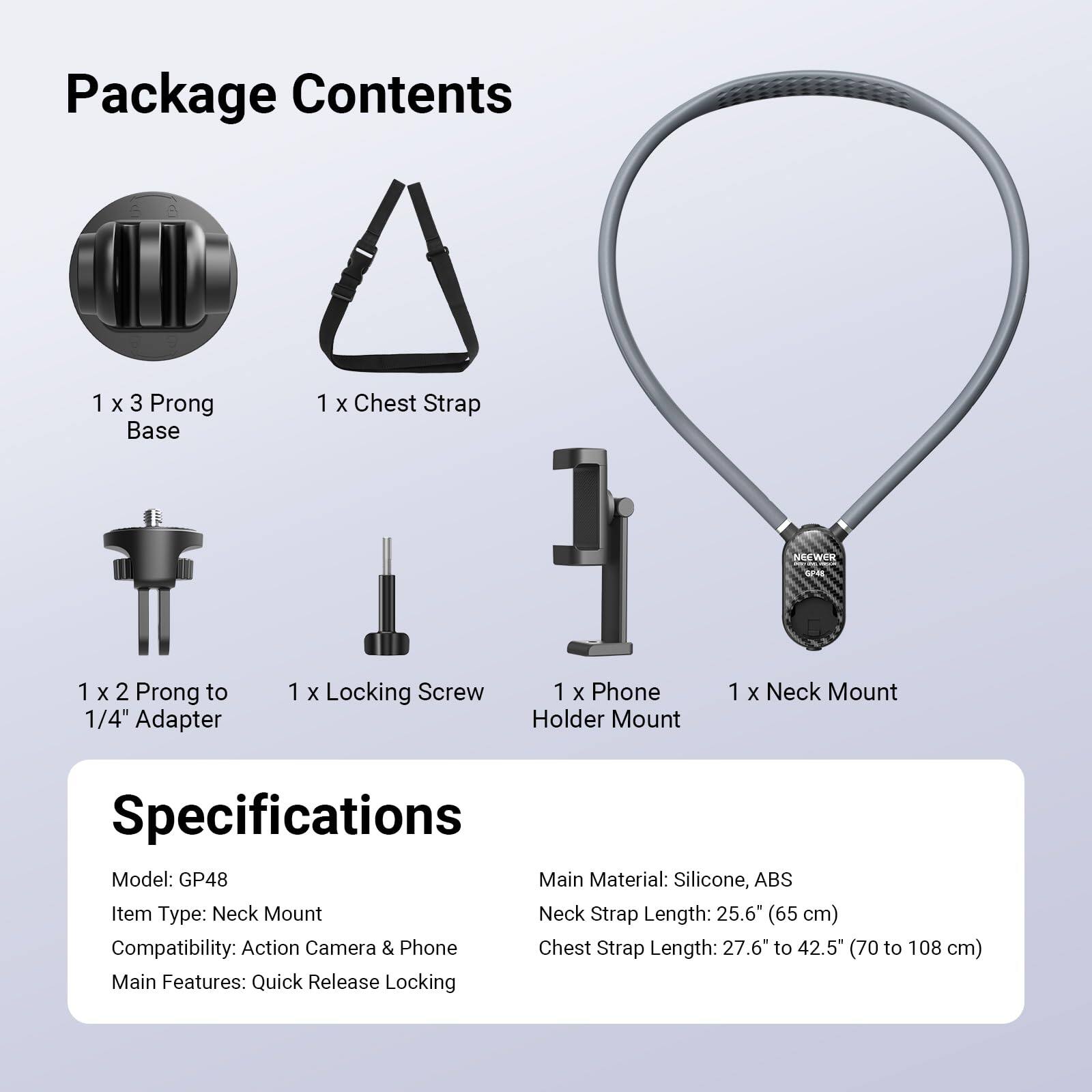 Package Contents
1 x 3 Prong Base
1 x Chest Strap
1 x 2 Prong to 1/4" Adapter
1 x Locking Screw
1 x Phone Holder Mount
1 x Neck Mount

Specifications
Model: GP48
Main Material: Silicone, ABS
Item Type: Neck Mount
Neck Strap Length: 25.6" (65 cm)
Compatibility: Action Camera & Phone
Chest Strap Length: 27.6" to 42.5" (70 to 108 cm)
Main Features: Quick Release Locking