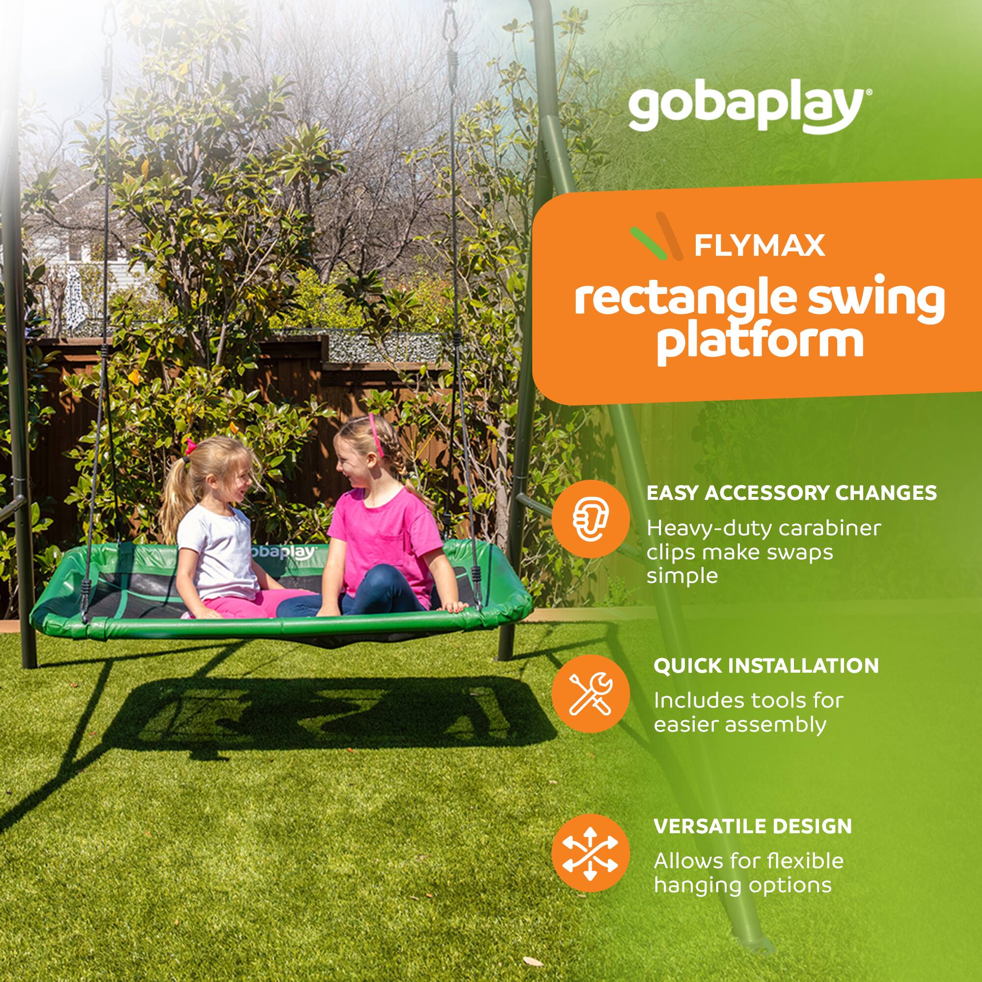 gobaplay FLYMAX rectangle swing platform

EASY ACCESSORY CHANGES
Heavy-duty carabiner clips make swaps simple

QUICK INSTALLATION
Includes tools for easier assembly

VERSATILE DESIGN
Allows for flexible hanging options