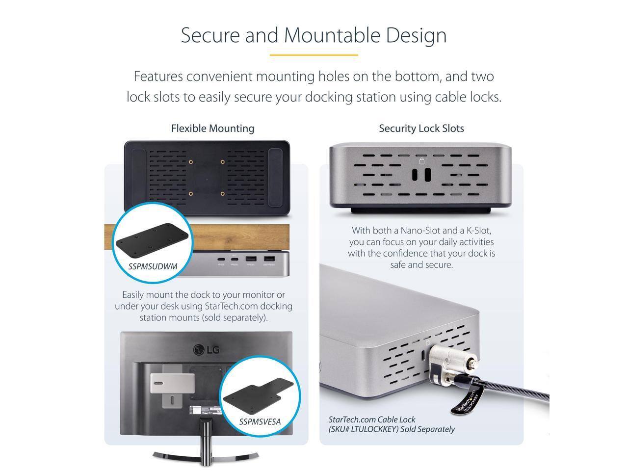 Secure and Mountable Design

Features convenient mounting holes on the bottom, and two lock slots to easily secure your docking station using cable locks.

Flexible Mounting
- Easily mount the dock to your monitor or under your desk using StarTech.com docking station mounts (sold separately).
- SSPMSUDWM

Security Lock Slots
- With both a Nano-Slot and a K-Slot, you can focus on your daily activities with the confidence that your dock is safe and secure.
- SSPMSVESA

StarTech.com Cable Lock (SKU# LTULOCKKEY) Sold Separately