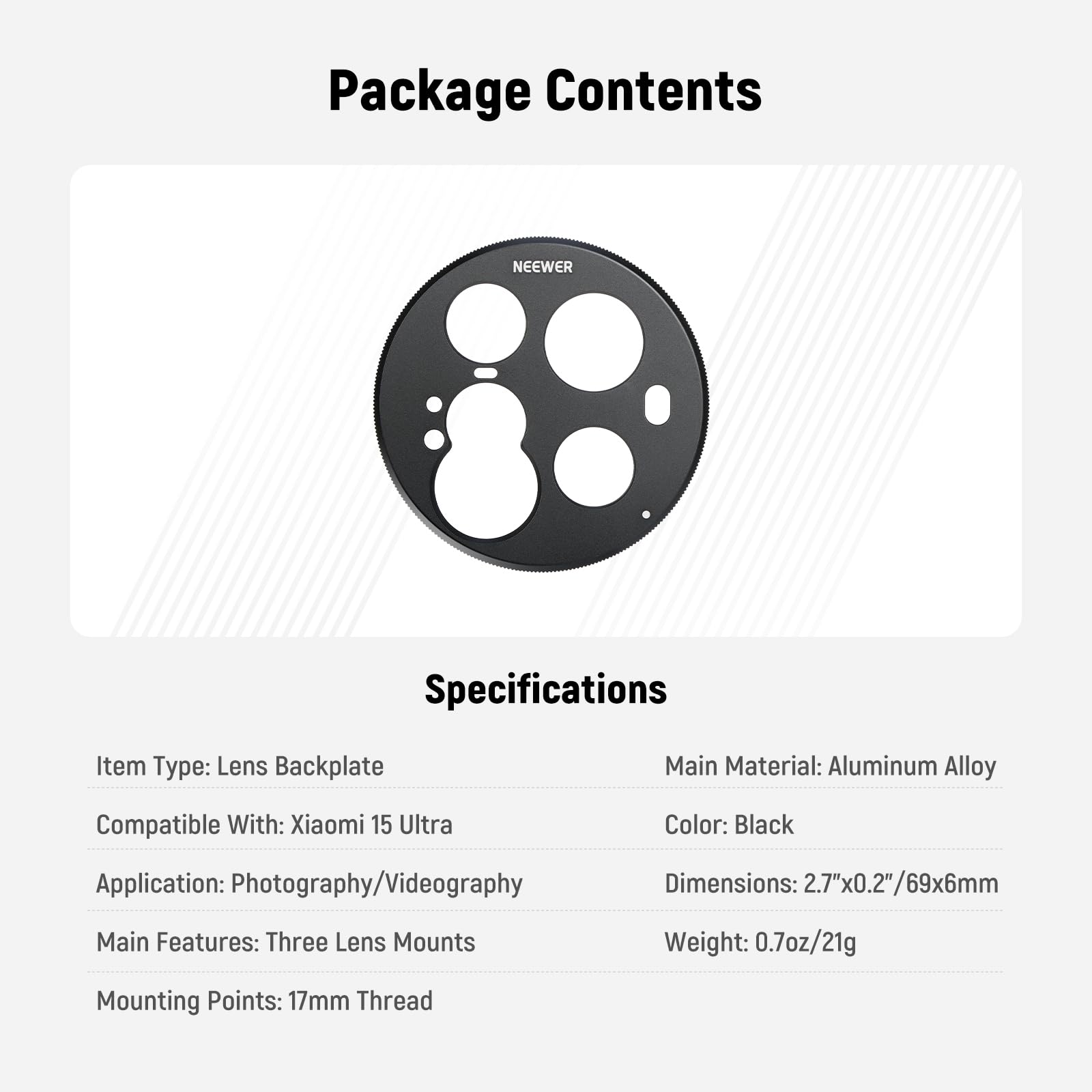 Package Contents

Specifications

Item Type: Lens Backplate  
Compatible With: Xiaomi 15 Ultra  
Application: Photography/Videography  
Main Features: Three Lens Mounts  
Mounting Points: 17mm Thread  

Main Material: Aluminum Alloy  
Color: Black  
Dimensions: 2.7"x0.2"/69x6mm  
Weight: 0.7oz/21g