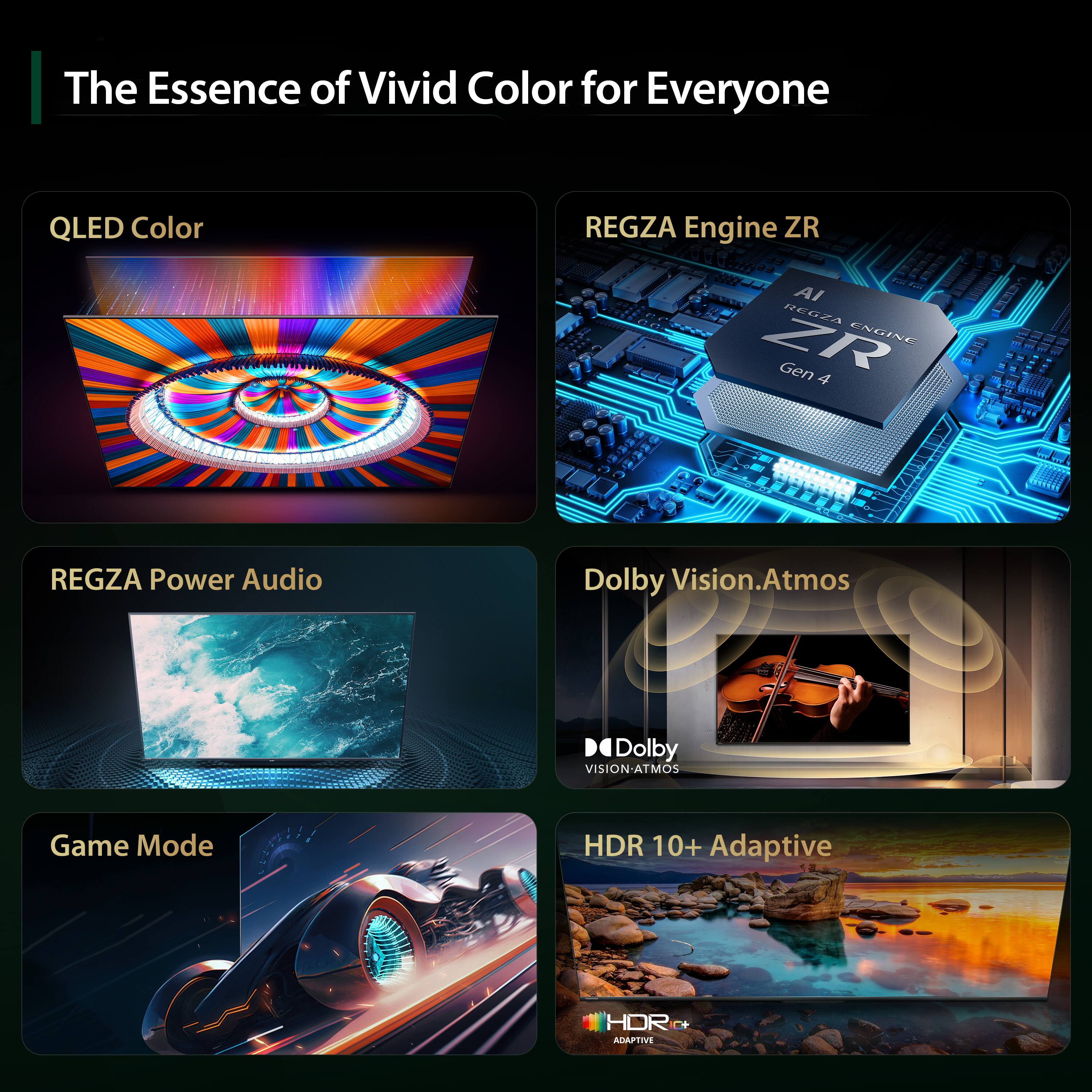 The Essence of Vivid Color for Everyone

- QLED Color
- REGZA Engine ZR AI REGZA Engine ZR Gen 4
- REGZA Power Audio
- Dolby Vision.Atmos
- Game Mode
- HDR 10+ Adaptive
