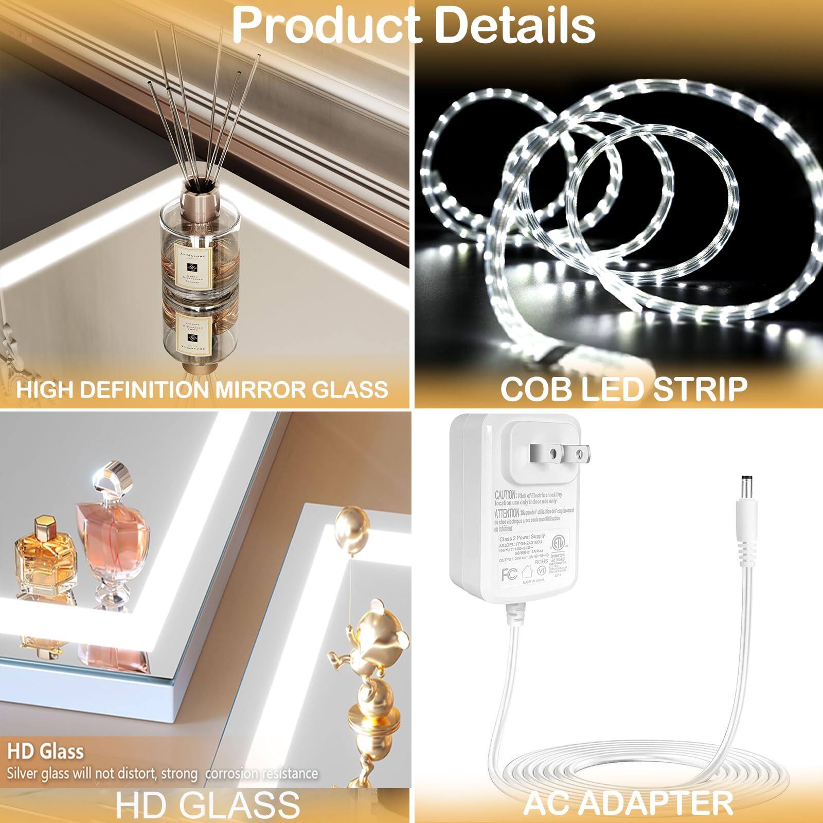 Product Details

HIGH DEFINITION MIRROR GLASS  
HD Glass  
Silver glass will not distort, strong corrosion resistance

COB LED STRIP

HD GLASS

AC ADAPTER