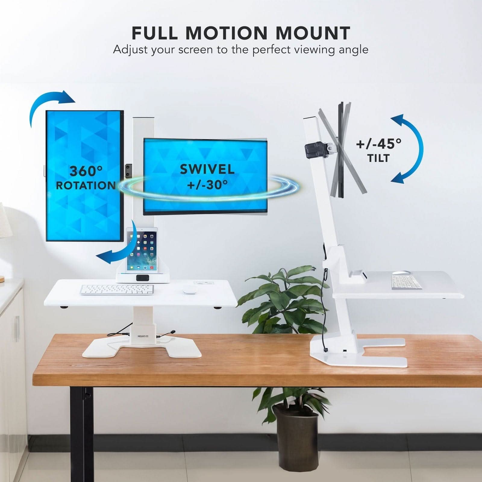 FULL MOTION MOUNT  
Adjust your screen to the perfect viewing angle  

360° ROTATION  
SWIVEL +/-30°  
TILT +/-45°