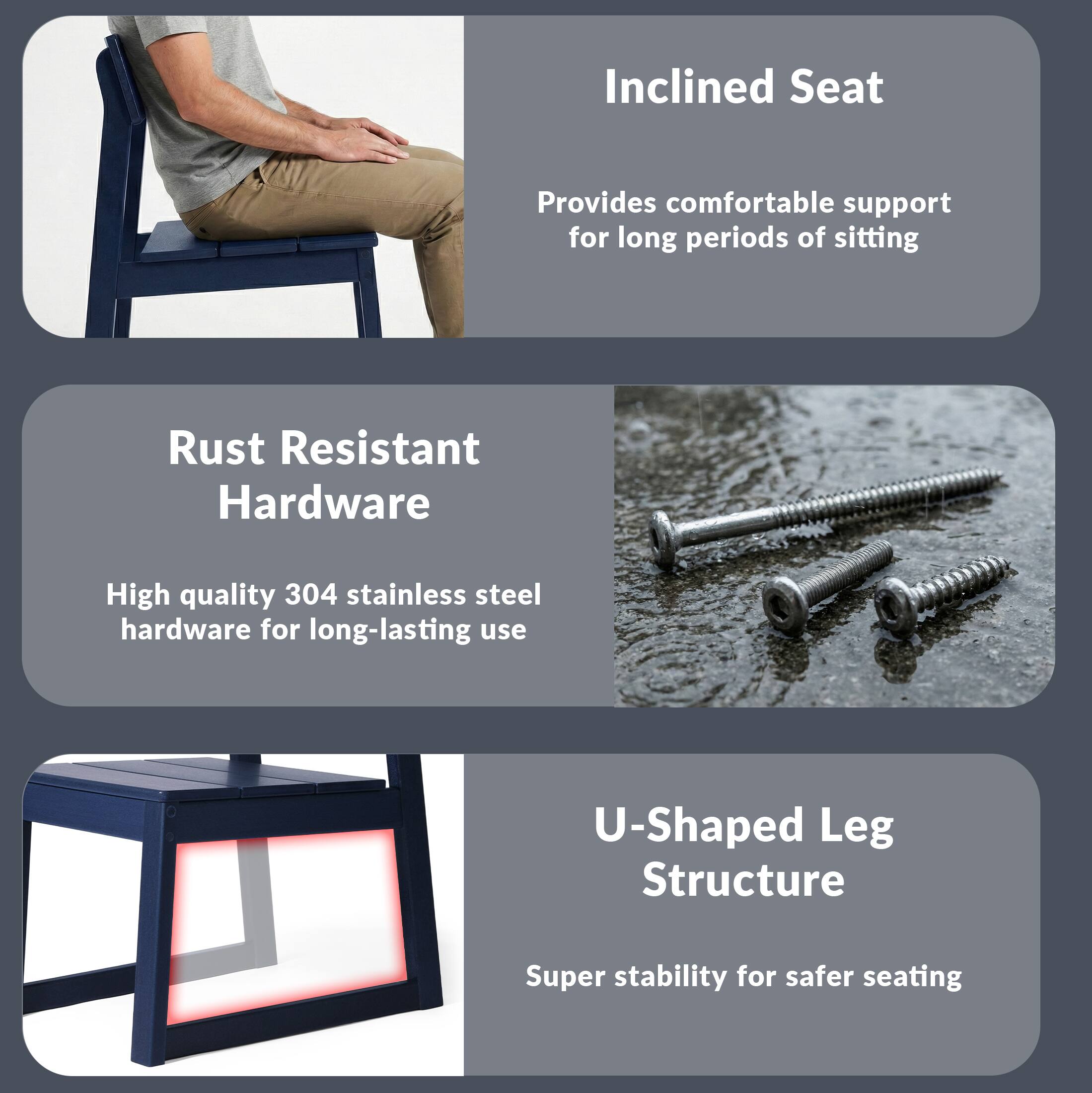 Inclined Seat  
Provides comfortable support for long periods of sitting  

Rust Resistant Hardware  
High quality 304 stainless steel hardware for long-lasting use  

U-Shaped Leg Structure  
Super stability for safer seating