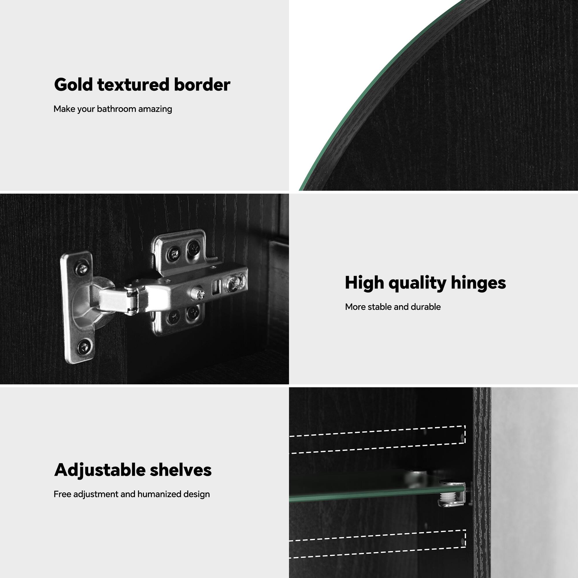 Gold textured border  
Make your bathroom amazing  

High quality hinges  
More stable and durable  

Adjustable shelves  
Free adjustment and humanized design