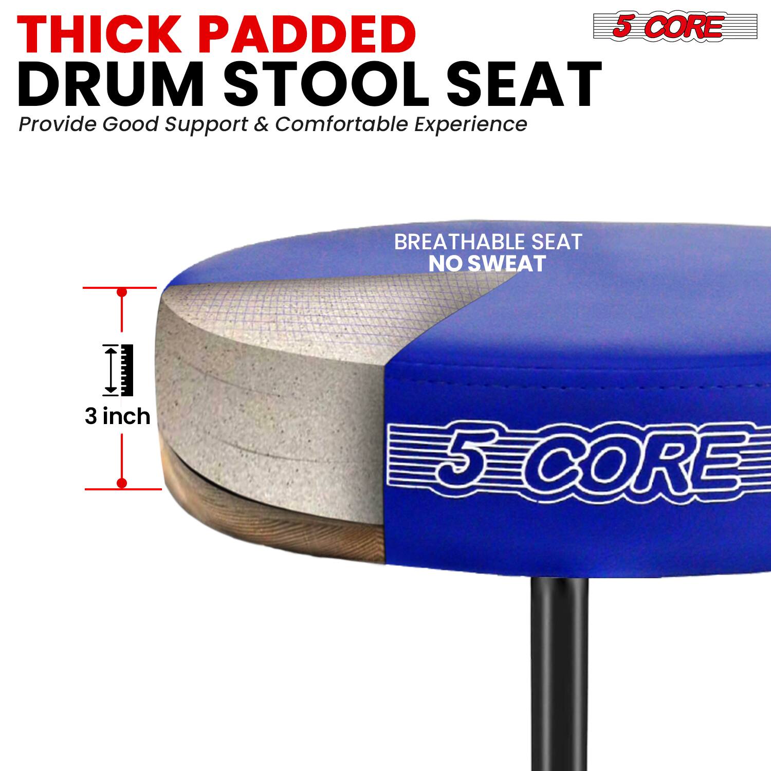 THICK PADDED DRUM STOOL SEAT  
Provide Good Support & Comfortable Experience  

BREATHABLE SEAT NO SWEAT  

3 inch  

5 CORE