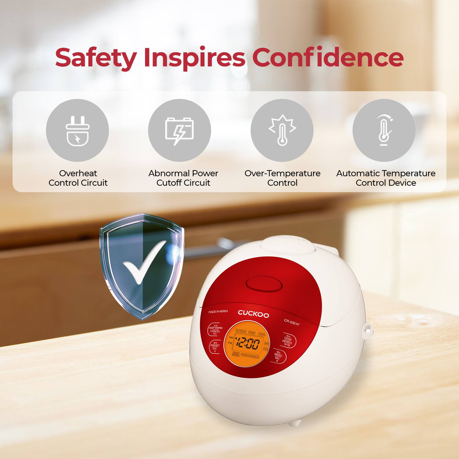 Safety Inspires Confidence
Overheat Control Circuit
Abnormal Power Cutoff Circuit
Over-Temperature Control
Automatic Temperature Control Device
CUCKOO
CR-0201F