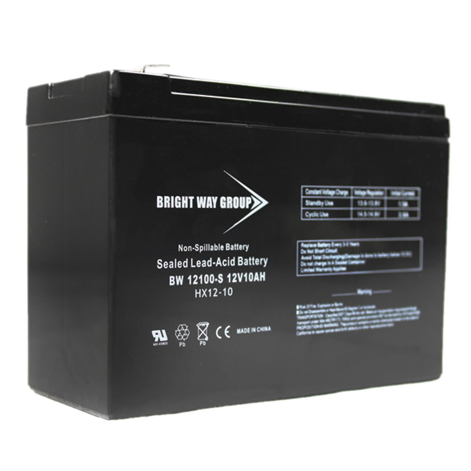 BRIGHT WAY GROUP  
Non-Spillable Battery  
Sealed Lead-Acid Battery  
BW 12100-S 12V10AH  
HX12-10  

MADE IN CHINA  

Constant Voltage Charge: 13.8V  
Standby Use: 12.6V  
Cyclic Use: 13.8V  

Battery: 12V10AH  

CE  
RoHS  
Pb  
Pd  
F  
Hg  

Recharge Ratio: 1.2 Times  
Do not short circuit  
Do not charge with a charger  
Limited Warranty: 1 Year  

Batteries contain hazardous materials.  
Do not dispose of in household trash.  
Recycle or dispose of properly.  
California Proposition 65:  
This product contains chemicals known to the State of California to cause cancer and birth defects or other reproductive harm.