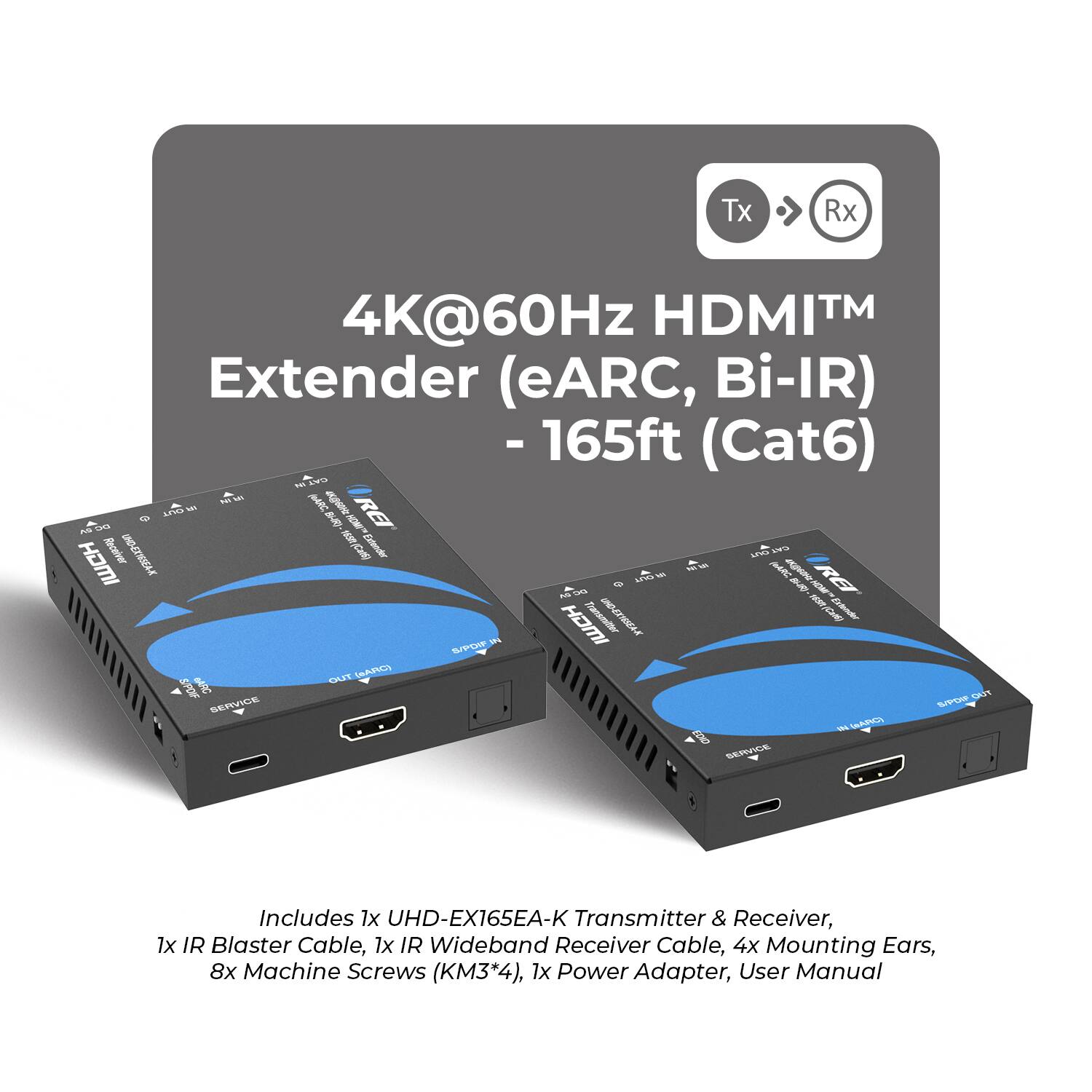 Tx Rx HDMI™ 4K@60Hz Extender (eARC, Bi-IR) - 165ft (Cat6)  
Includes 1x UHD-EX165EA-K Transmitter & Receiver, 1x IR Blaster Cable, 1x IR Wideband Receiver Cable, 4x Mounting Ears, 8x Machine Screws (KM3*4), 1x Power Adapter, User Manual