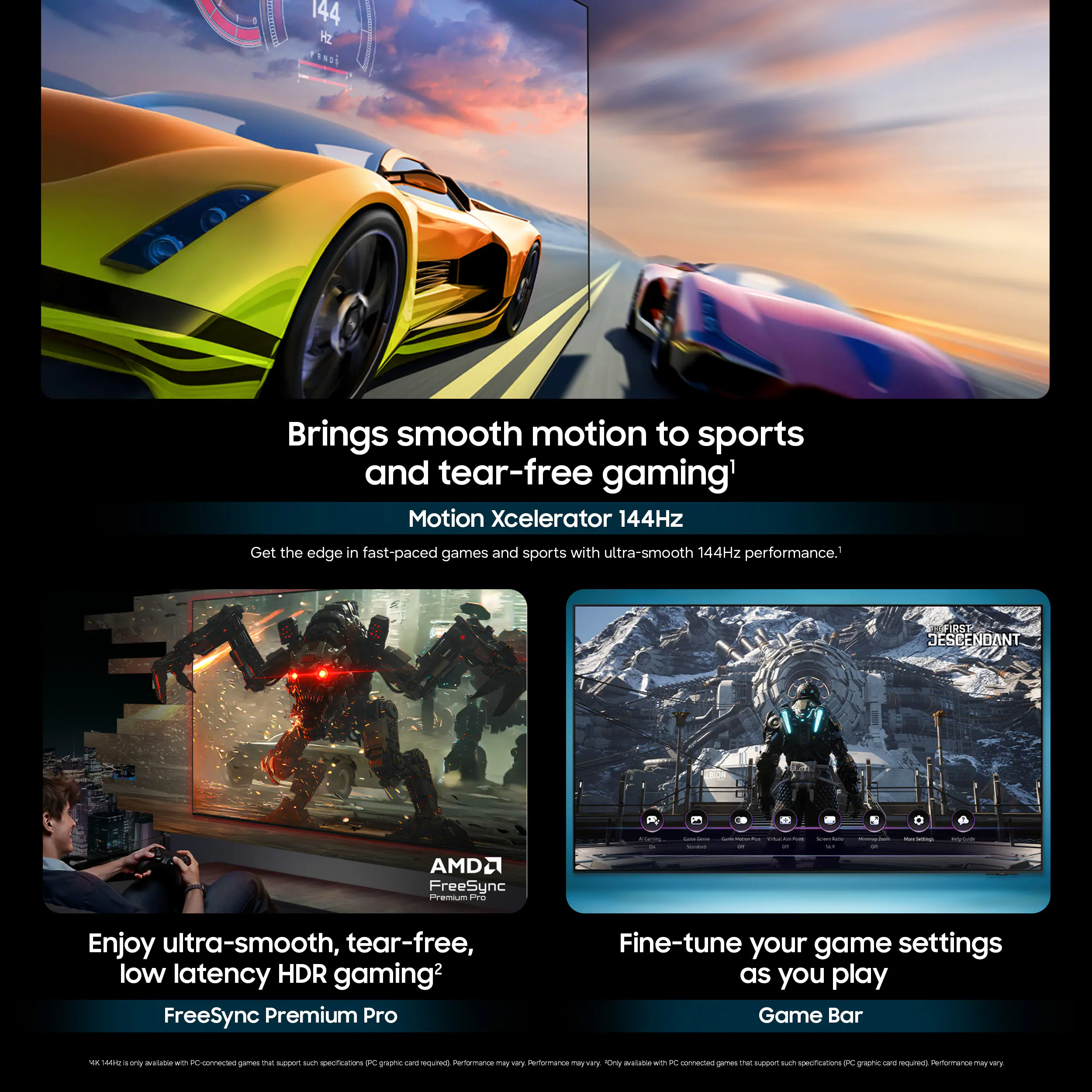 Brings smooth motion to sports and tear-free gaming' Motion Xcelerator 144Hz

Get the edge in fast-paced games and sports with ultra-smooth 144Hz performance.

FIR? JESEENDANT + AMD2 FreeSync

Enjoy ultra-smooth, tear-free, low latency HDR gaming2 FreeSync Premium Pro

Fine-tune your game settings as you play Game Bar
