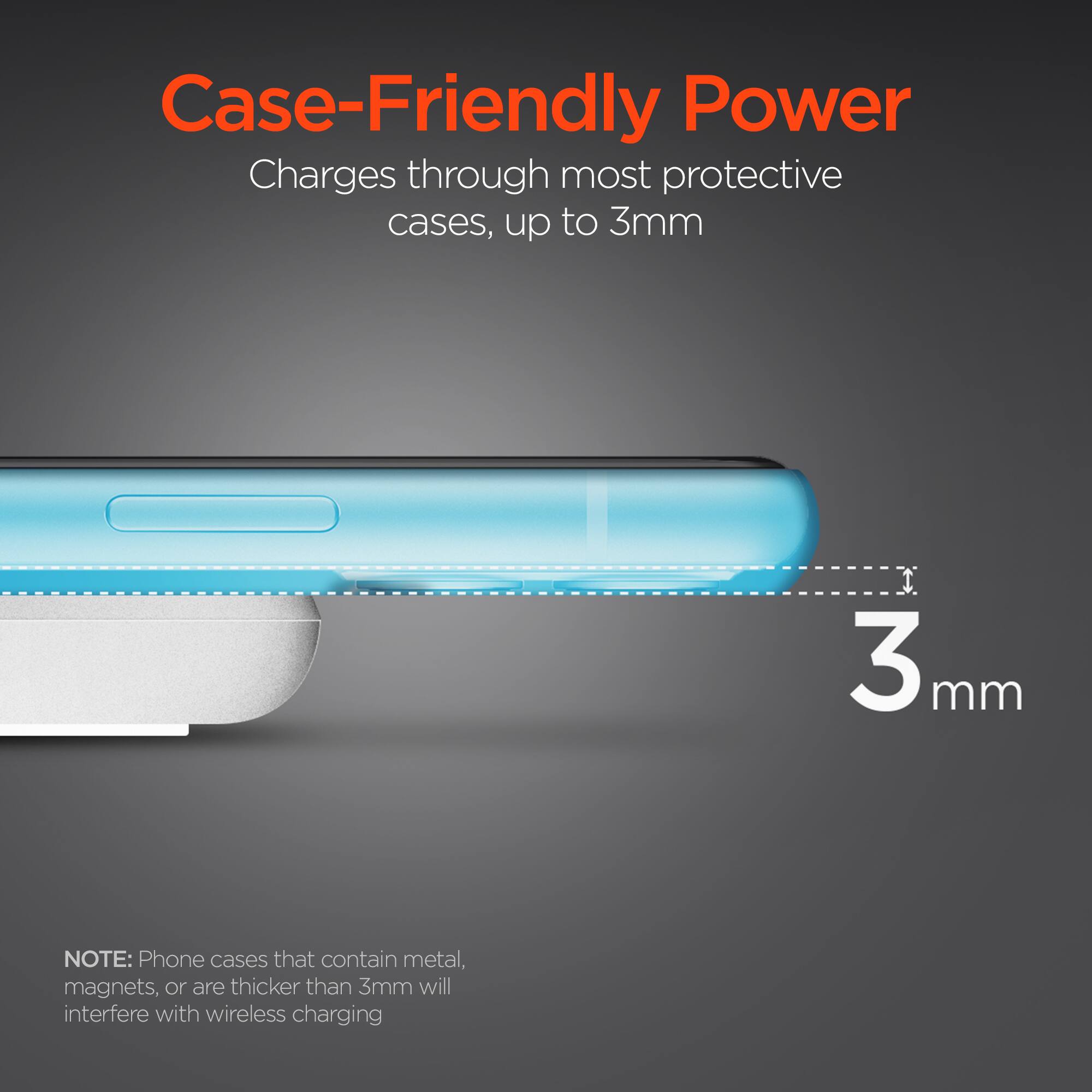 Case-Friendly Power  
Charges through most protective cases, up to 3mm  

NOTE: Phone cases that contain metal, magnets, or are thicker than 3mm will interfere with wireless charging