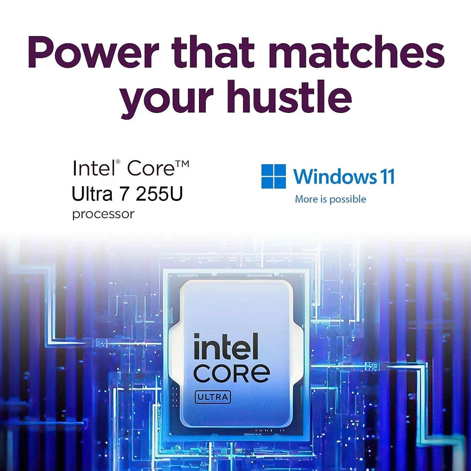 Power that matches your hustle  
Intel® Core™ Ultra 7 255U processor  
Windows 11  
More is possible