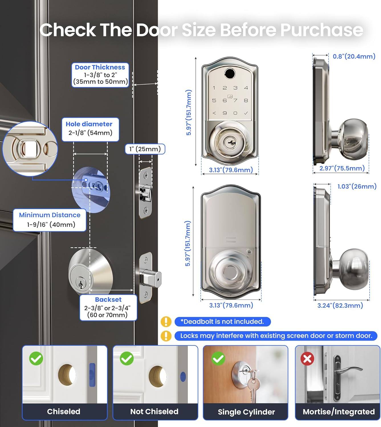 Check The Door Size Before Purchase

- Door Thickness: 1-3/8" to 2" (35mm to 50mm)
- Hole diameter: 2-1/8" (54mm)
- Minimum Distance: 1-9/16" (40mm)
- Backset: 2-3/8" or 2-3/4" (60 or 70mm)

- 5.97" (151.7mm)
- 1" (25mm)
- 0.8" (20.4mm)
- 3.13" (79.6mm)
- 2.97" (75.5mm)
- 1.03" (26mm)

- *Deadbolt is not included.
- Locks may interfere with existing screen door or storm door.

- Chiseled
- Not Chiseled
- Single Cylinder
- Mortise/Integrated