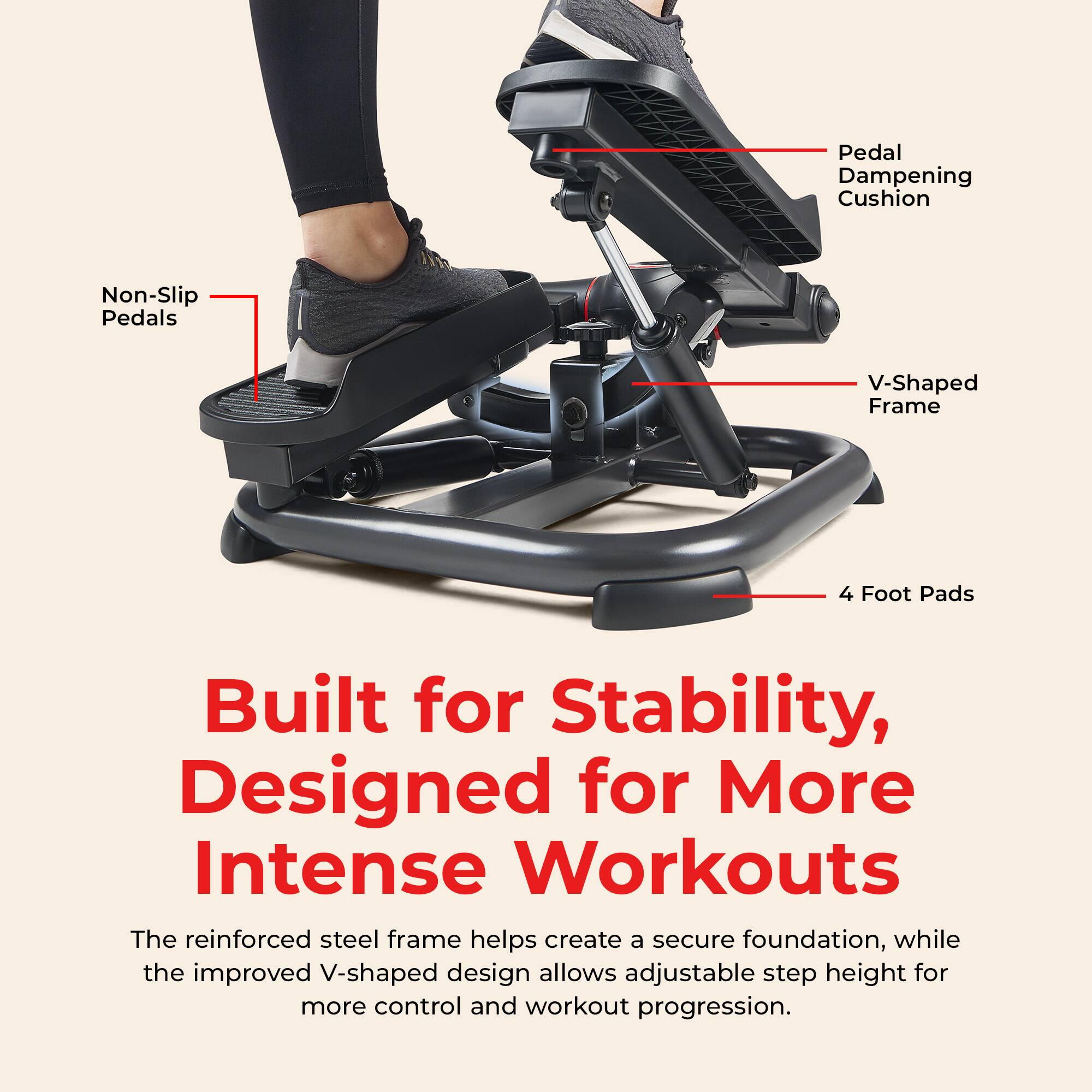 Pedal Dampening Cushion  
Non-Slip Pedals  
V-Shaped Frame  
4 Foot Pads  

Built for Stability, Designed for More Intense Workouts  

The reinforced steel frame helps create a secure foundation, while the improved V-shaped design allows adjustable step height for more control and workout progression.