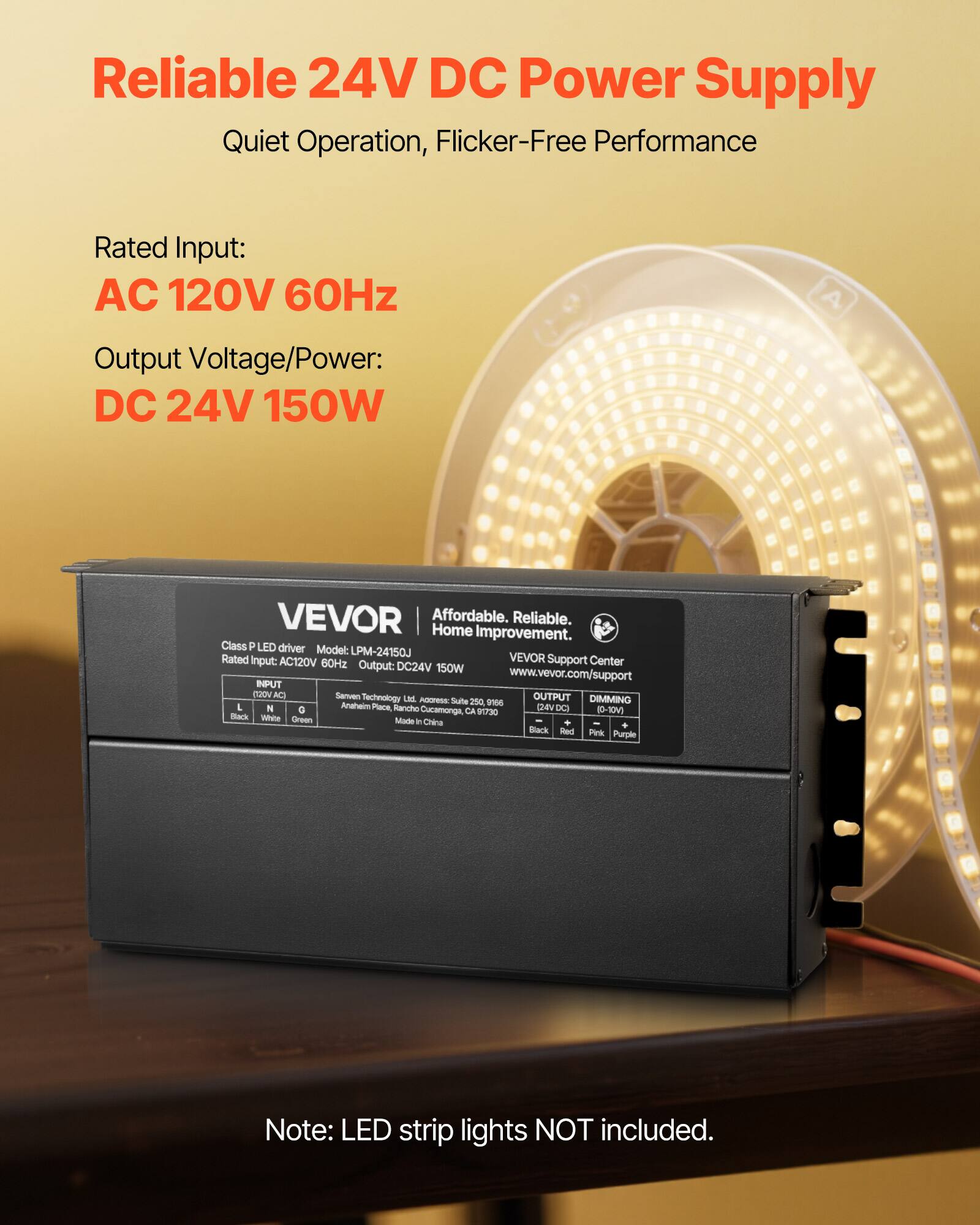 Reliable 24V DC Power Supply  
Quiet Operation, Flicker-Free Performance  

Rated Input:  
AC 120V 60Hz  

Output Voltage/Power:  
DC 24V 150W  

VEVOR  
Affordable. Reliable. Home Improvement.  

Class P LED driver  
Model: LPM-24150J  
Rated Input: AC120V 60Hz  
Output: DC24V 150W  

Sanven Technology  
Address: Suite 250, 2400 Rancho Sancho, Anaheim, CA 92806  
Made in China  

Note: LED strip lights NOT included.
