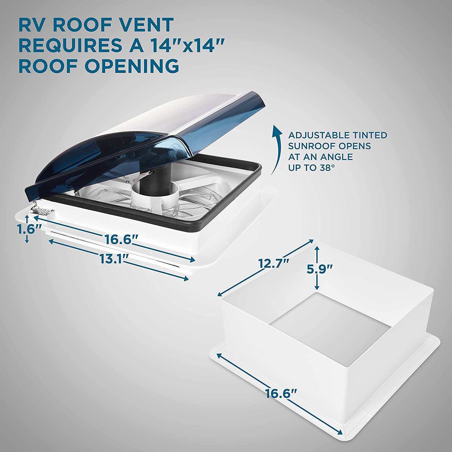 RV ROOF VENT REQUIRES A 14"x14" ROOF OPENING
ADJUSTABLE TINTED SUNROOF OPENS AT AN ANGLE UP TO 38
1.6"
16.6"
13.1"
12.7"
5.9"
16.6"