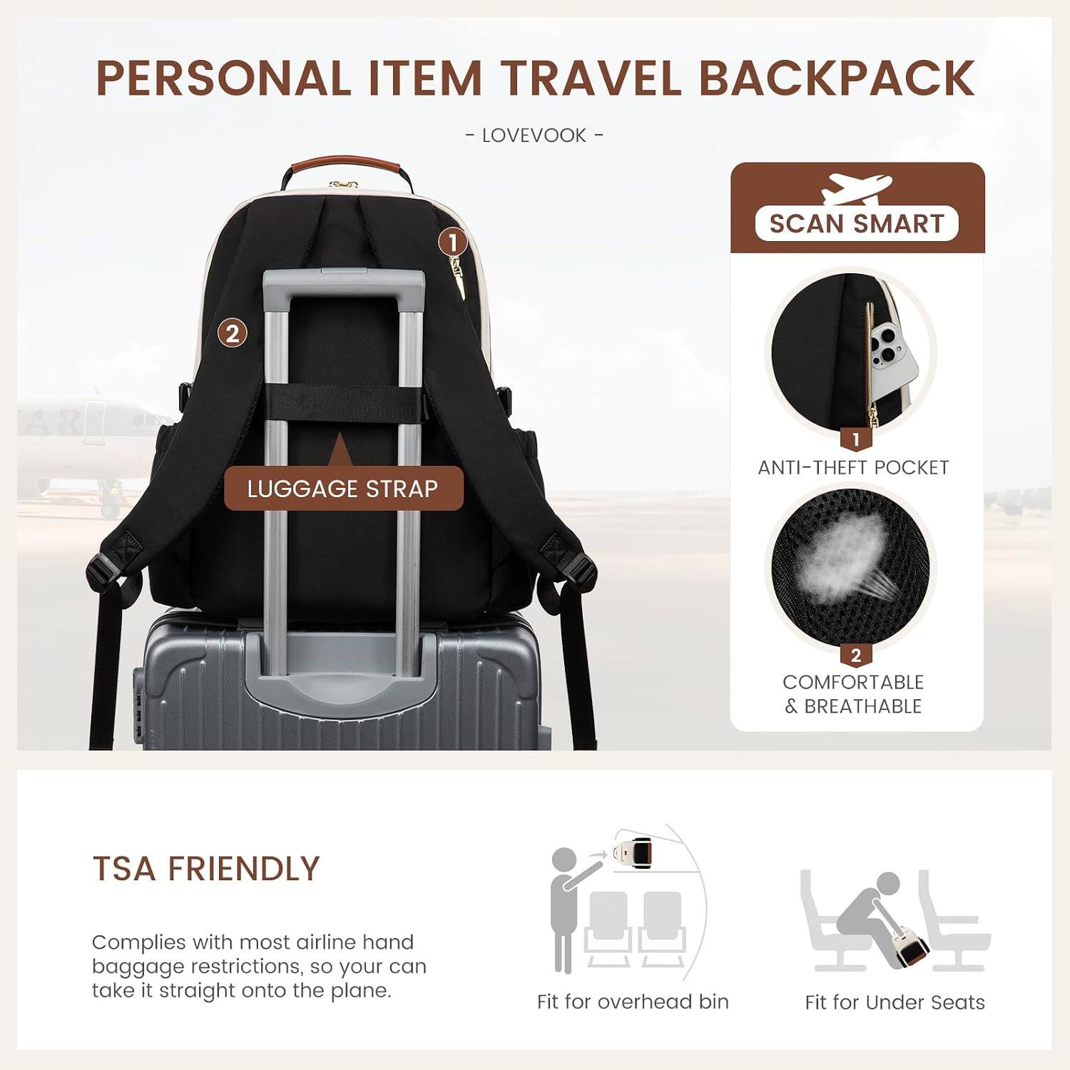 PERSONAL ITEM TRAVEL BACKPACK
- LOVEVOOK -

1. SCAN SMART
2. LUGGAGE STRAP

- 1 ANTI-THEFT POCKET
- 2 COMFORTABLE & BREATHABLE

TSA FRIENDLY
Complies with most airline hand baggage restrictions, so you can take it straight onto the plane.

- Fit for overhead bin
- Fit for Under Seats