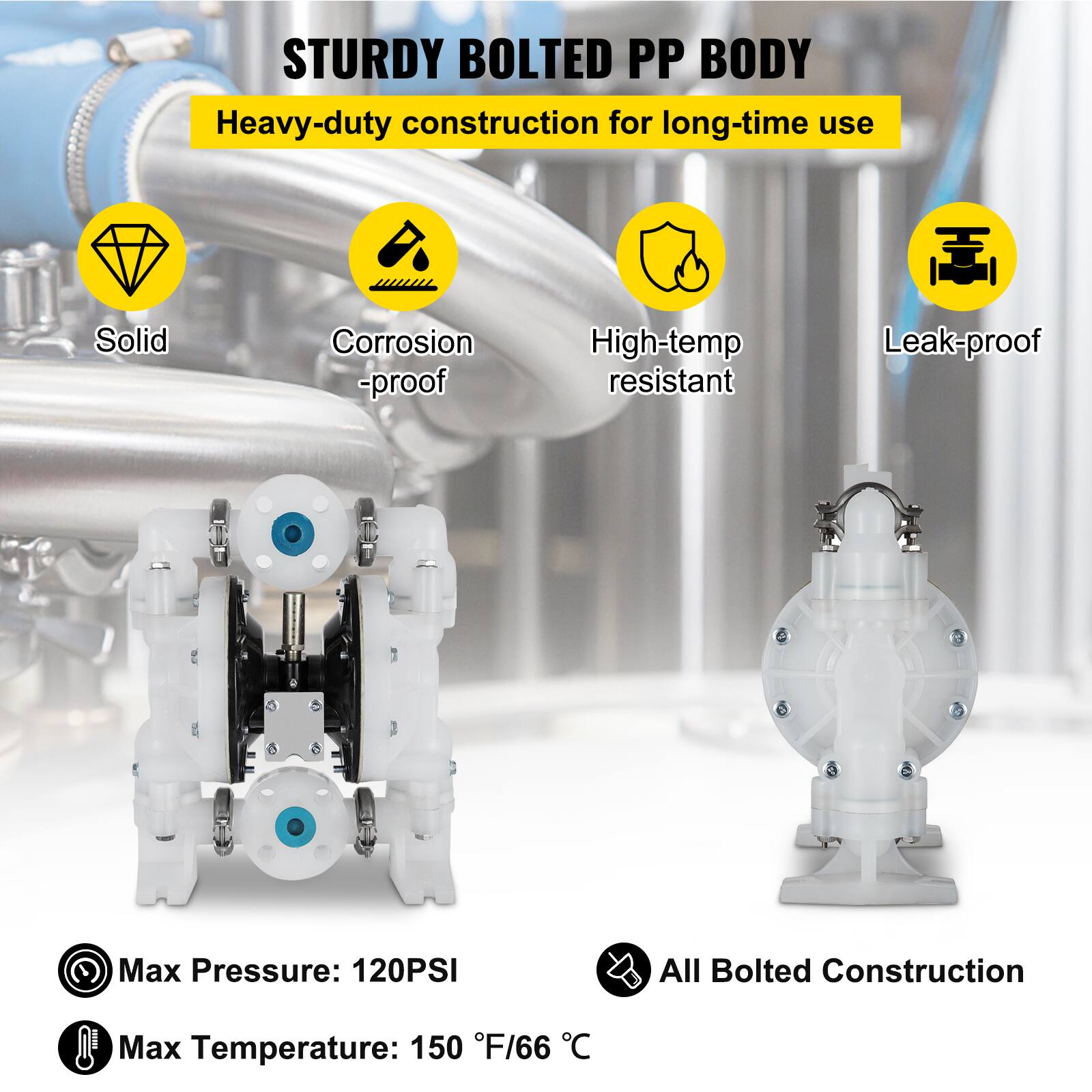STURDY BOLTED PP BODY  
Heavy-duty construction for long-time use  
Solid  
Corrosion-proof  
High-temp resistant  
Leak-proof  
Max Pressure: 120PSI  
All Bolted Construction  
Max Temperature: 150°F/66°C