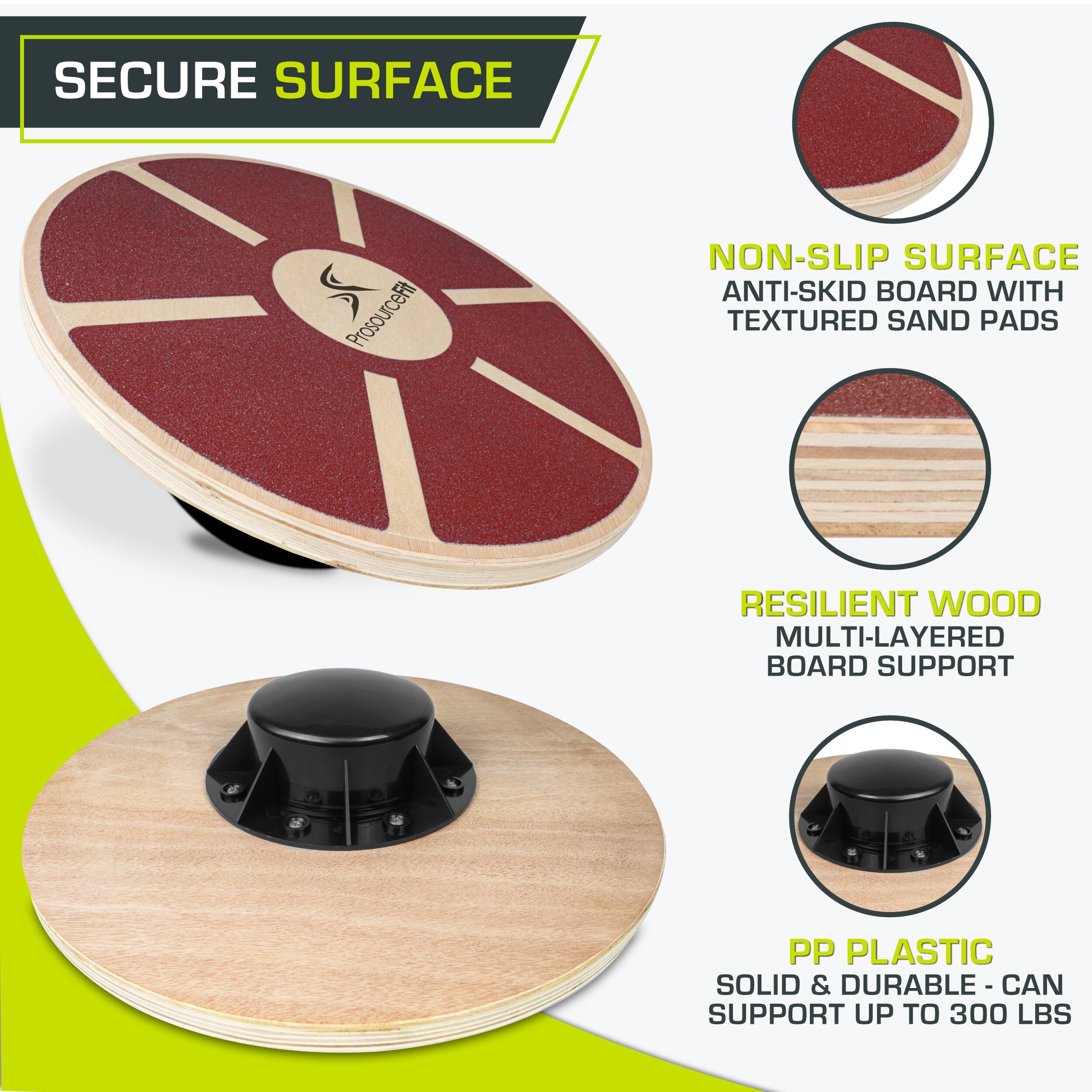 SECURE SURFACE
ProsourceFit
NON-SLIP SURFACE ANTI-SKID BOARD WITH TEXTURED SAND PADS
RESILIENT WOOD MULTI-LAYERED BOARD SUPPORT
PP PLASTIC SOLID & DURABLE - CAN SUPPORT UP TO 300 LBS