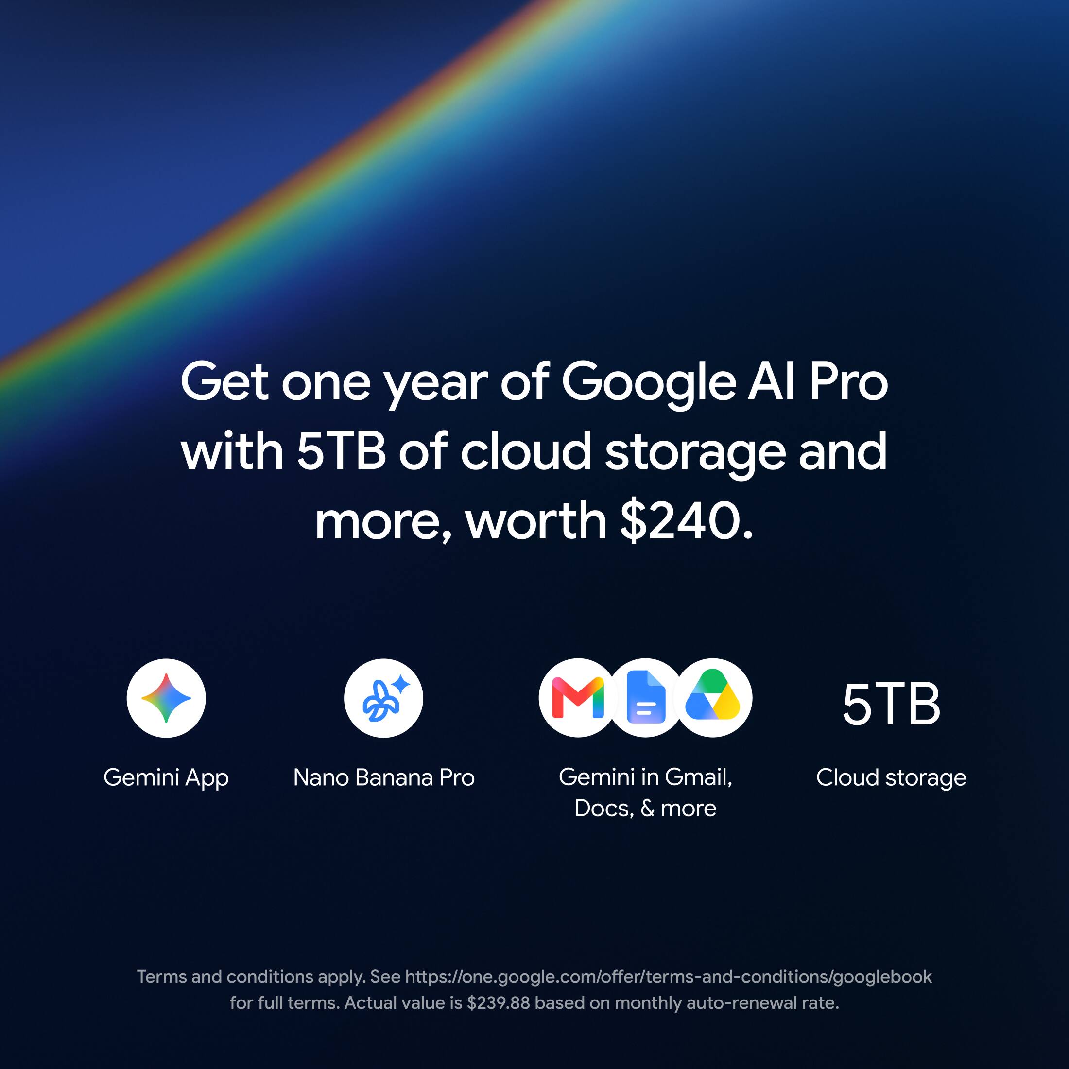 Get one year of Google AI Pro with 5TB of cloud storage and more, worth $240.

Gemini App
Nano Banana Pro
Gemini in Gmail, Docs, & more
5TB Cloud storage

Terms and conditions apply. See https://one.google.com/offer/terms-and-conditions/googlebook for full terms. Actual value is $239.88 based on monthly auto-renewal rate.