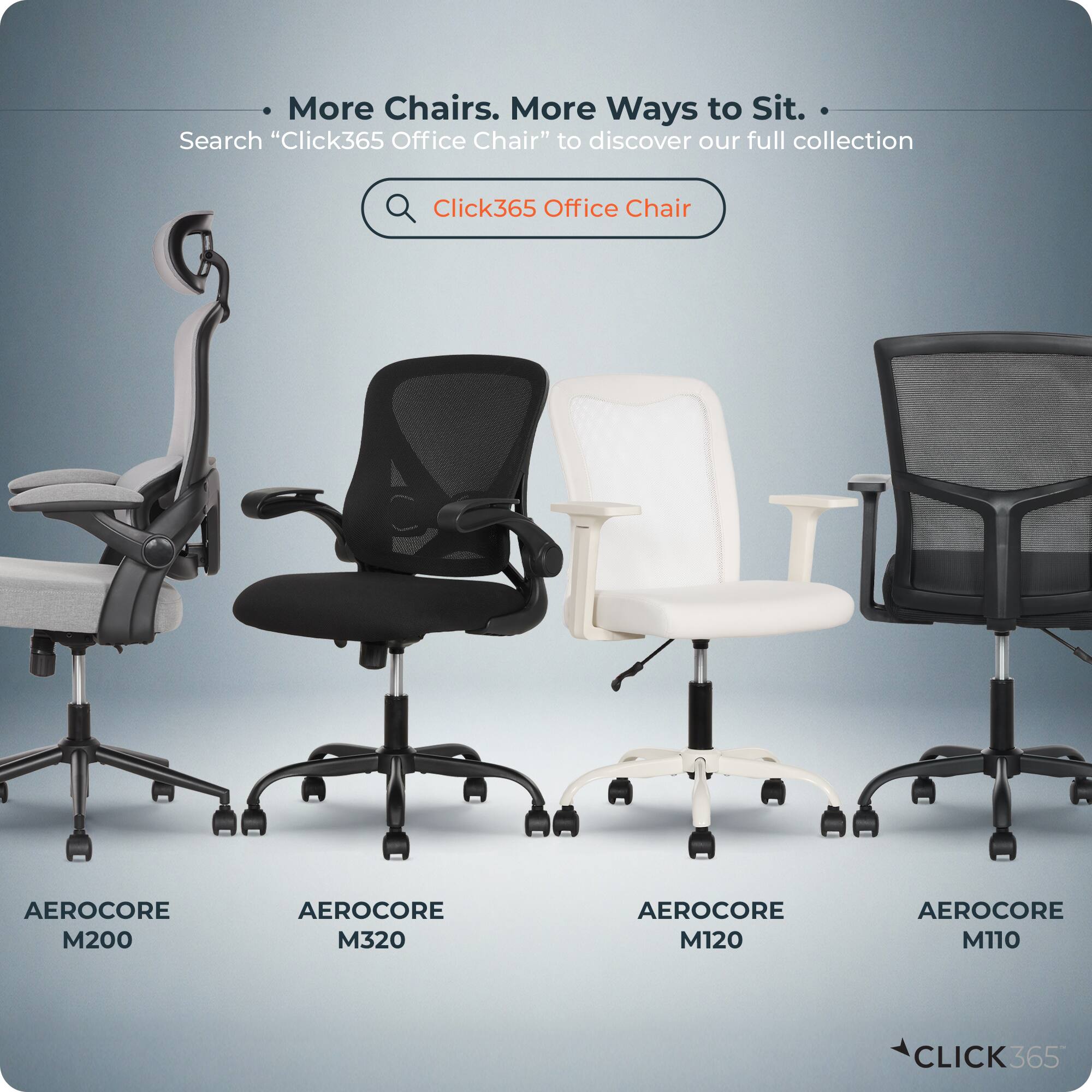 More Chairs. More Ways to Sit.  
Search "Click365 Office Chair" to discover our full collection  

Click365 Office Chair  
AEROCORE M200  
AEROCORE M320  
AEROCORE M120  
AEROCORE M110  

CLICK365