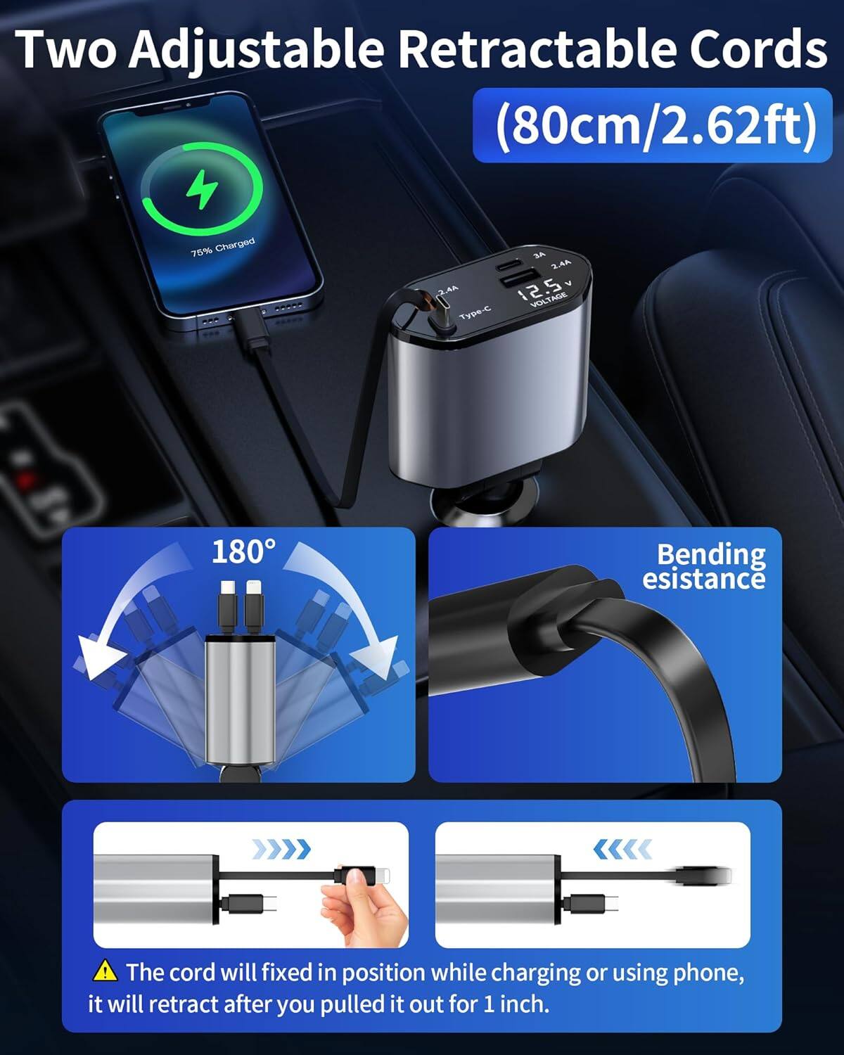 Two Adjustable Retractable Cords (80cm/2.62ft)

- 75% Charged
- 20 A
- 2.4A
- 5V
- 12.5V
- Type-C
- 180° Bending Resistance

The cord will be fixed in position while charging or using the phone; it will retract after you pull it out for 1 inch.