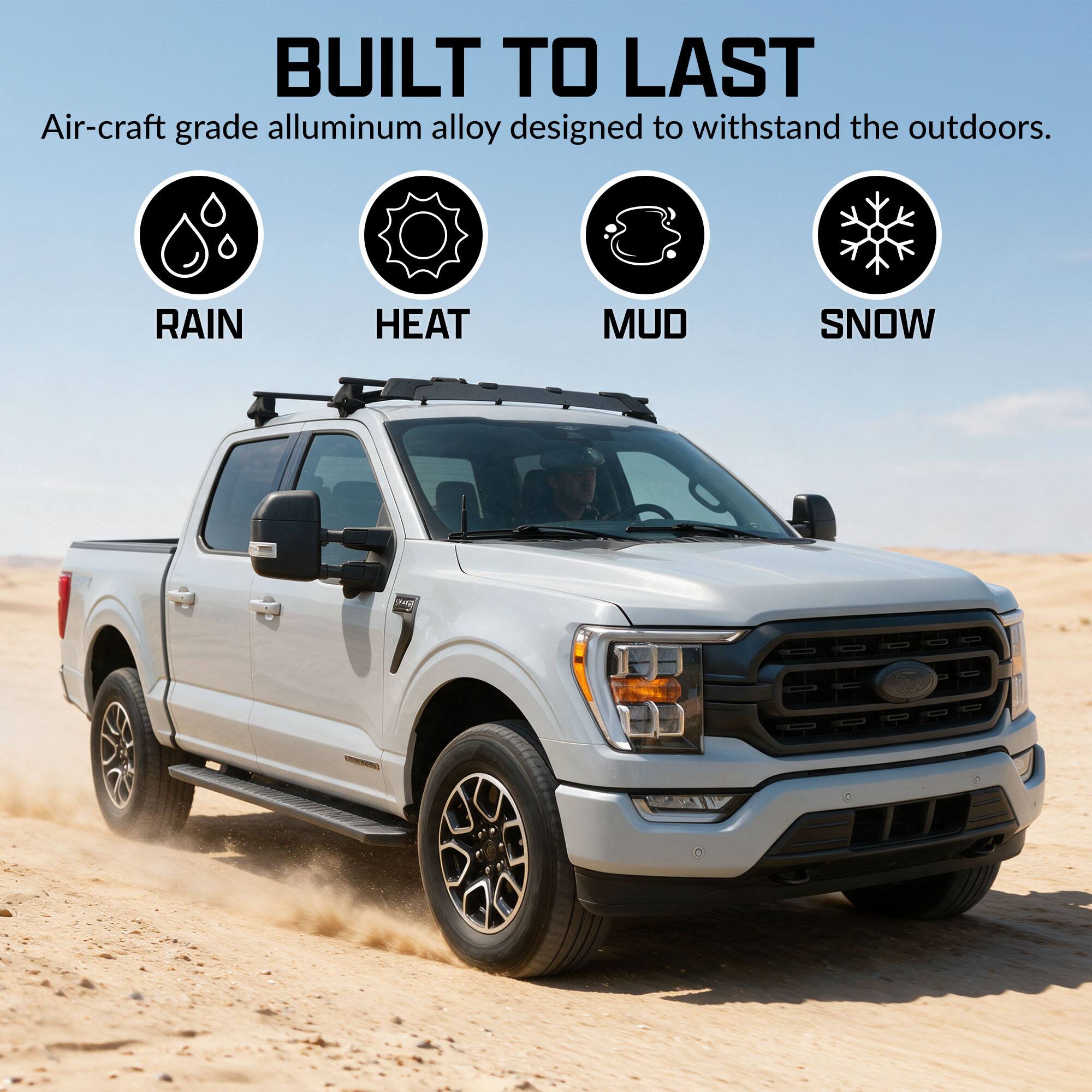 BUILT TO LAST  
Air-craft grade aluminum alloy designed to withstand the outdoors.  
RAIN HEAT MUD SNOW