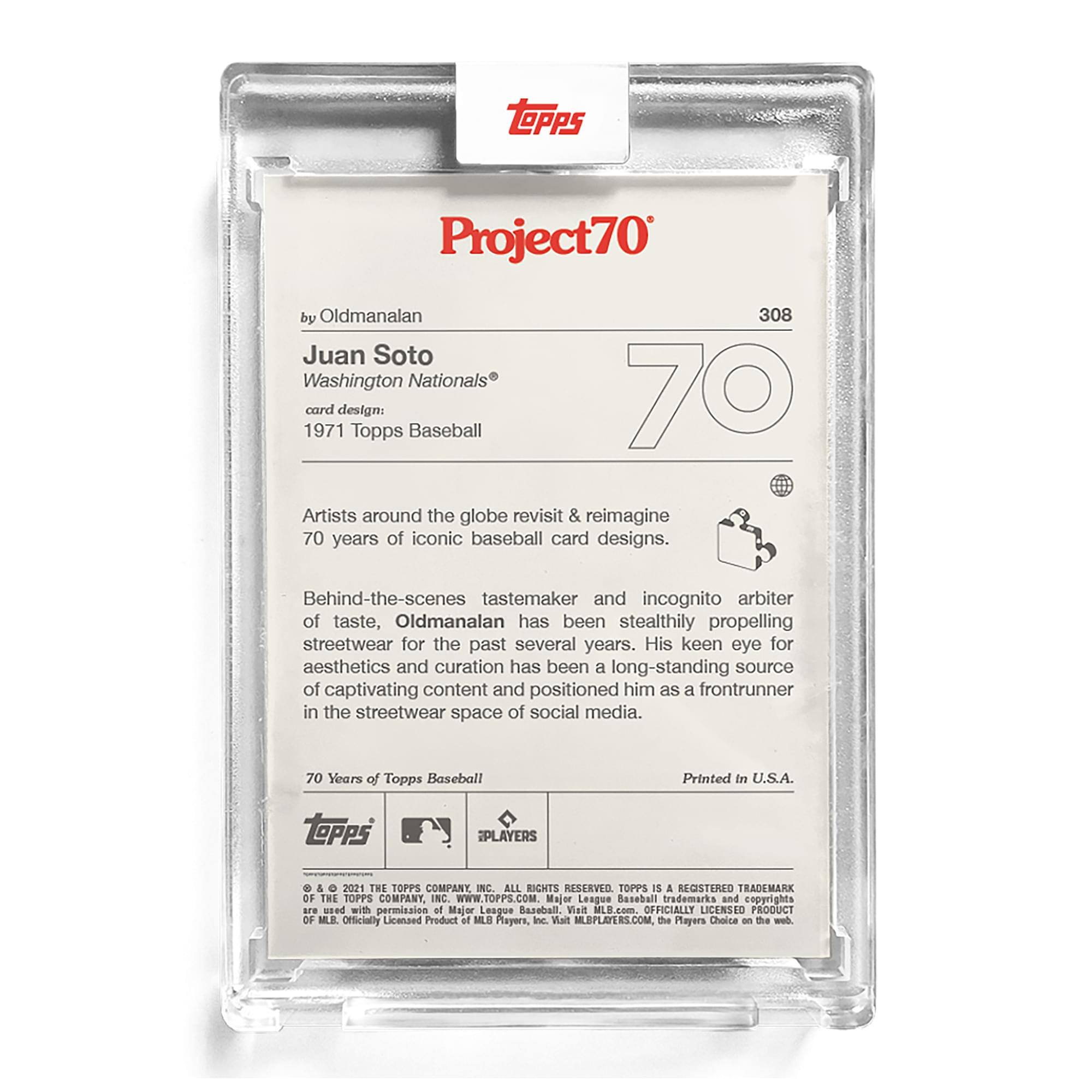**Project70**

**308**

**by Oldmanalan**

**Juan Soto**  
**Washington Nationals®**

**card design:**  
**1971 Topps Baseball**

Artists around the globe revisit & reimagine 70 years of iconic baseball card designs.

Behind-the-scenes tastemaker and incognito arbiter of taste, Oldmanalan has been stealthily propelling streetwear for the past several years. His keen eye for aesthetics and curation has been a long-standing source of captivating content and positioned him as a frontrunner in the streetwear space of social media.

**70 Years of Topps Baseball**

Printed in U.S.A.

**TOPPS PLAYERS & 2021 THE TOPPS COMPANY C. ALL RIGHTS RESERVED. TOPPS IS A REGISTERED TRADEMARK OF THE TOPPS COMPANY, INC. WWW.TOPPS.COM.**

Major League Baseball trademarks and copyrights are used with permission of Major League Baseball. Visit MLB.com. OFFICIALLY LICENSED PRODUCT OF MLB PLAYERS, INC. Visit MLBPLAYERS.COM. The Players Choice on the web.