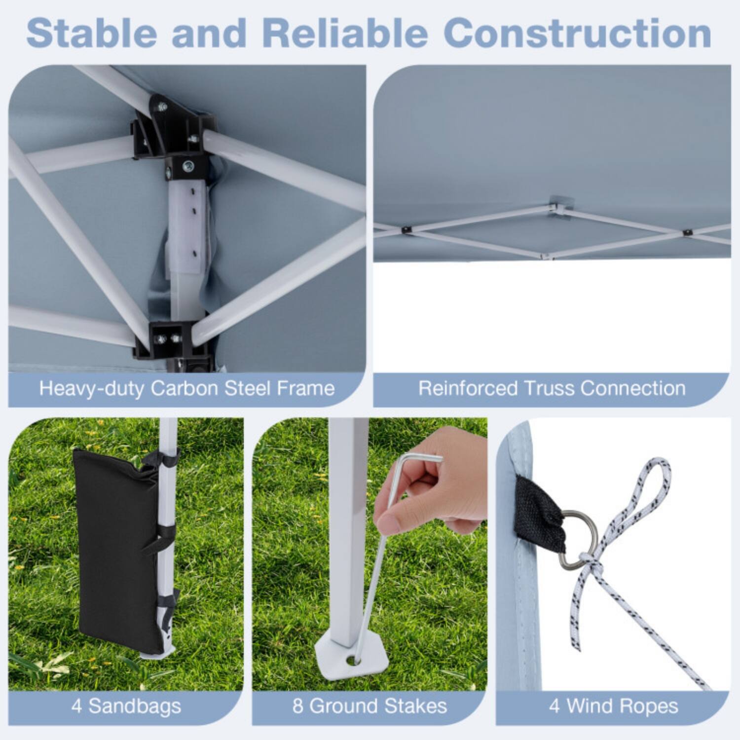 Stable and Reliable Construction  
Heavy-duty Carbon Steel Frame  
Reinforced Truss Connection  
4 Sandbags  
8 Ground Stakes  
4 Wind Ropes