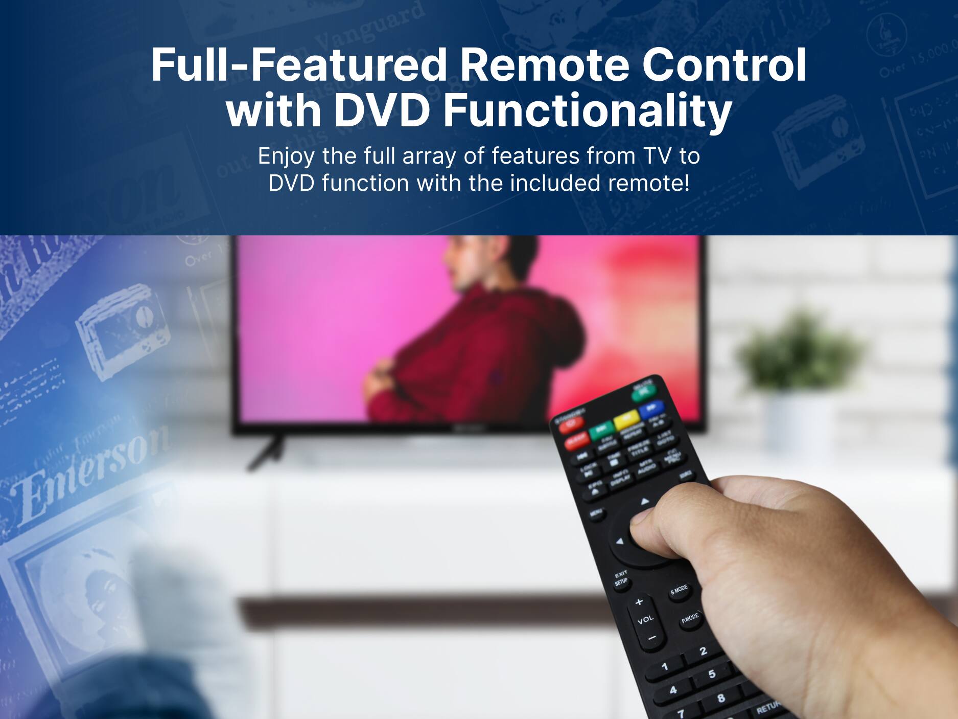 Vanguard Full-Featured Remote Control with DVD Functionality
Enjoy the full array of features from TV to DVD function with the included remote! Emerson - SMODE Over 15,000,000 Over bo CN PN C. VOL PMODE - 2 1 5 4 8 7 I RETUR