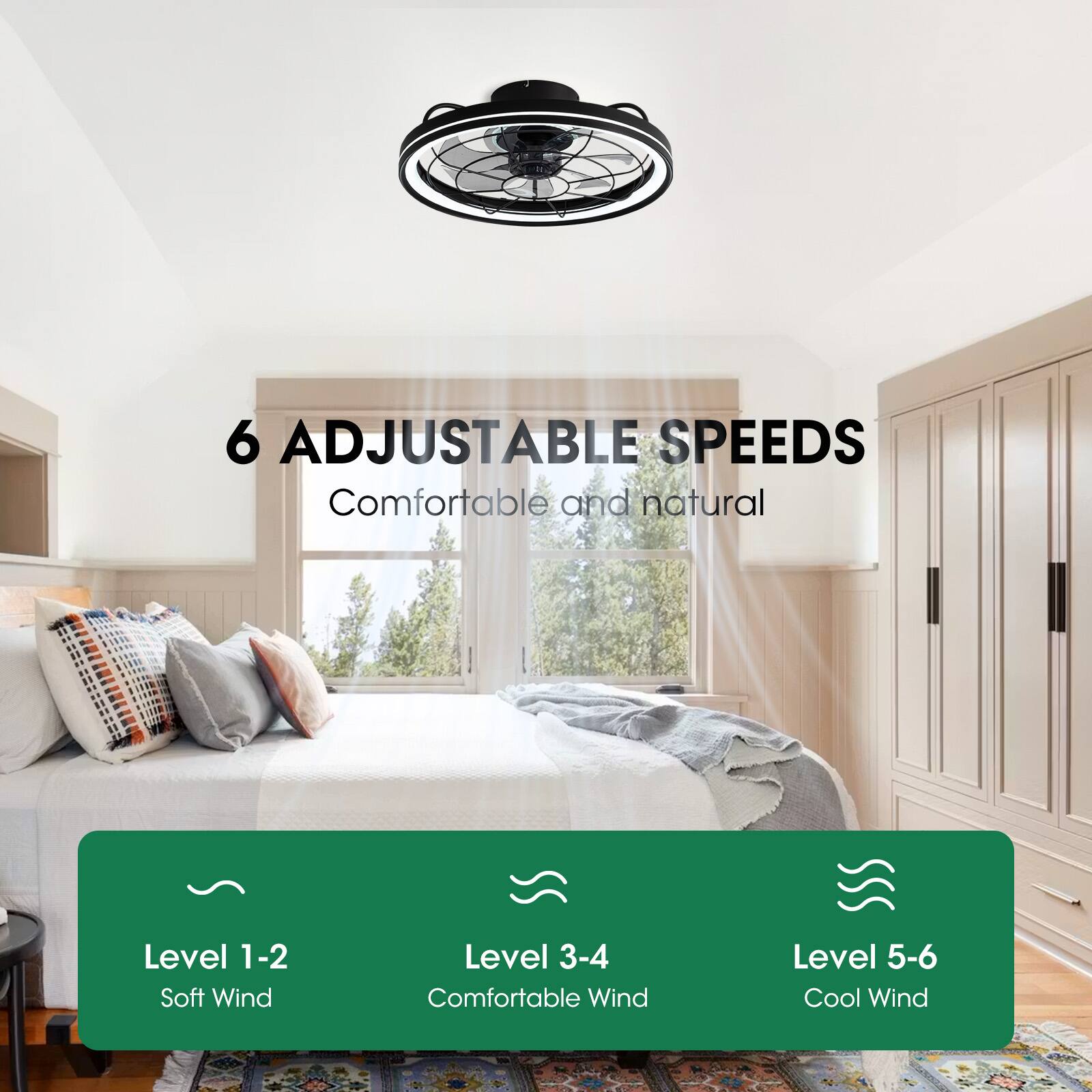 6 Adjustable Speeds  
Comfortable and natural  
Level 1-2: Soft Wind  
Level 3-4: Comfortable Wind  
Level 5-6: Cool Wind
