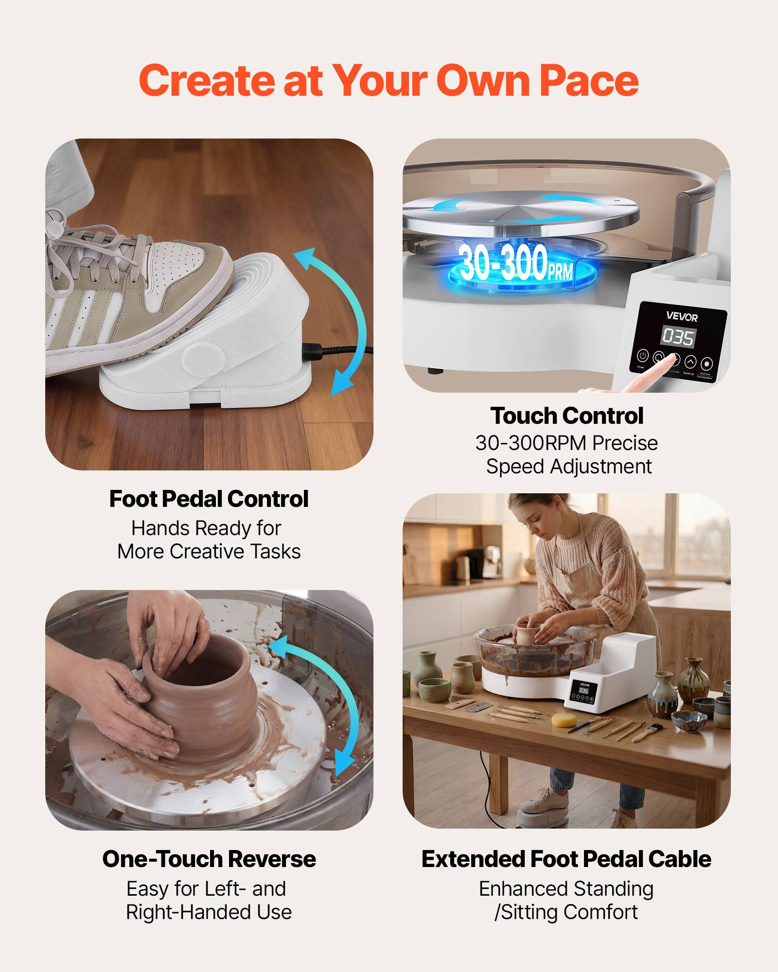 Create at Your Own Pace

30-300 RPM

VEVOR 035

Foot Pedal Control
Hands Ready for More Creative Tasks

Touch Control
30-300RPM Precise Speed Adjustment

One-Touch Reverse
Easy for Left- and Right-Handed Use

Extended Foot Pedal Cable
Enhanced Standing /Sitting Comfort