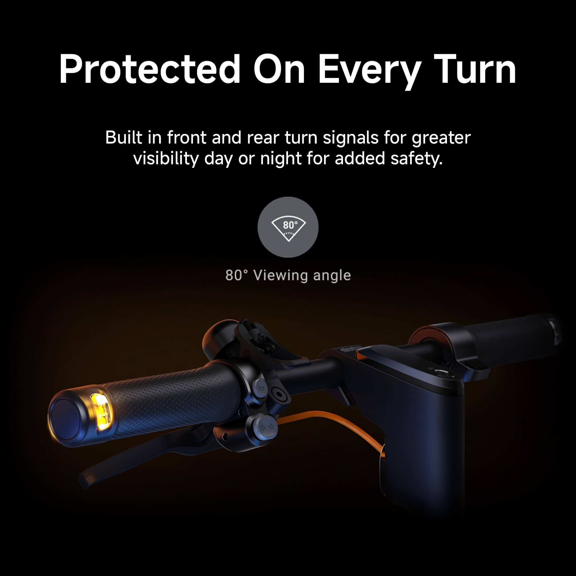 Protected On Every Turn Built in front and rear turn signals for greater visibility day or night for added safety. 80° Viewing angle.