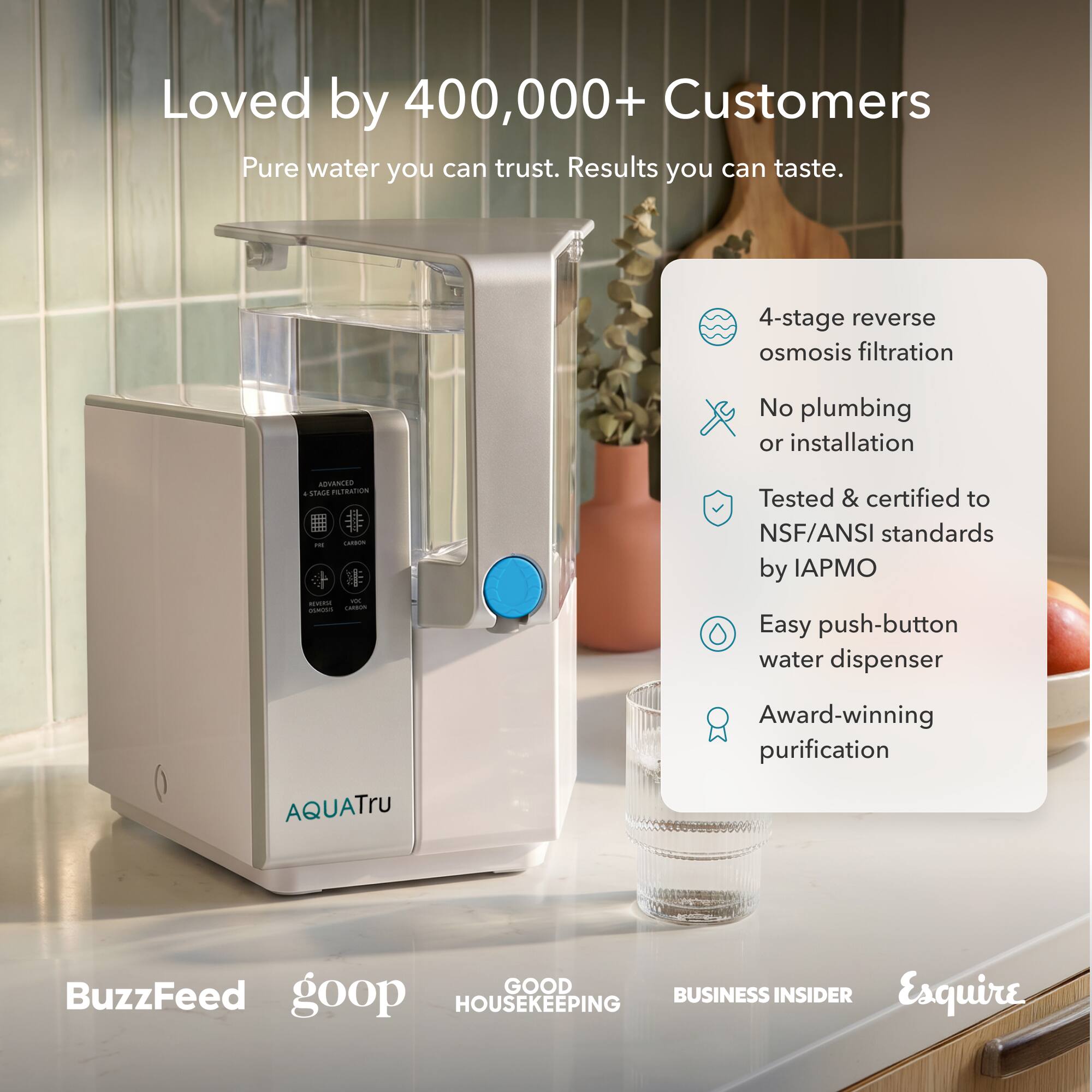 Loved by 400,000+ Customers  
Pure water you can trust. Results you can taste.  

4-stage reverse osmosis filtration  
No plumbing or installation  
Tested & certified to NSF/ANSI standards by IAPMO  
Easy push-button water dispenser  
Award-winning purification  

BuzzFeed  
goop  
GOOD HOUSEKEEPING  
BUSINESS INSIDER  
Esquire