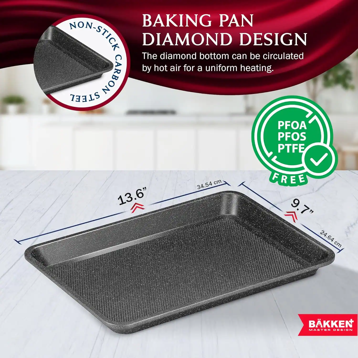 BAKING PAN NON-STICK DIAMOND DESIGN The diamond bottom can be circulated by hot air for a uniform heating. STEEL CARBON PFOA PFOS PTFE FREE 13.6" 34.54 cm 9.7" 24.64 cm BKKEN MASTER DESIGN