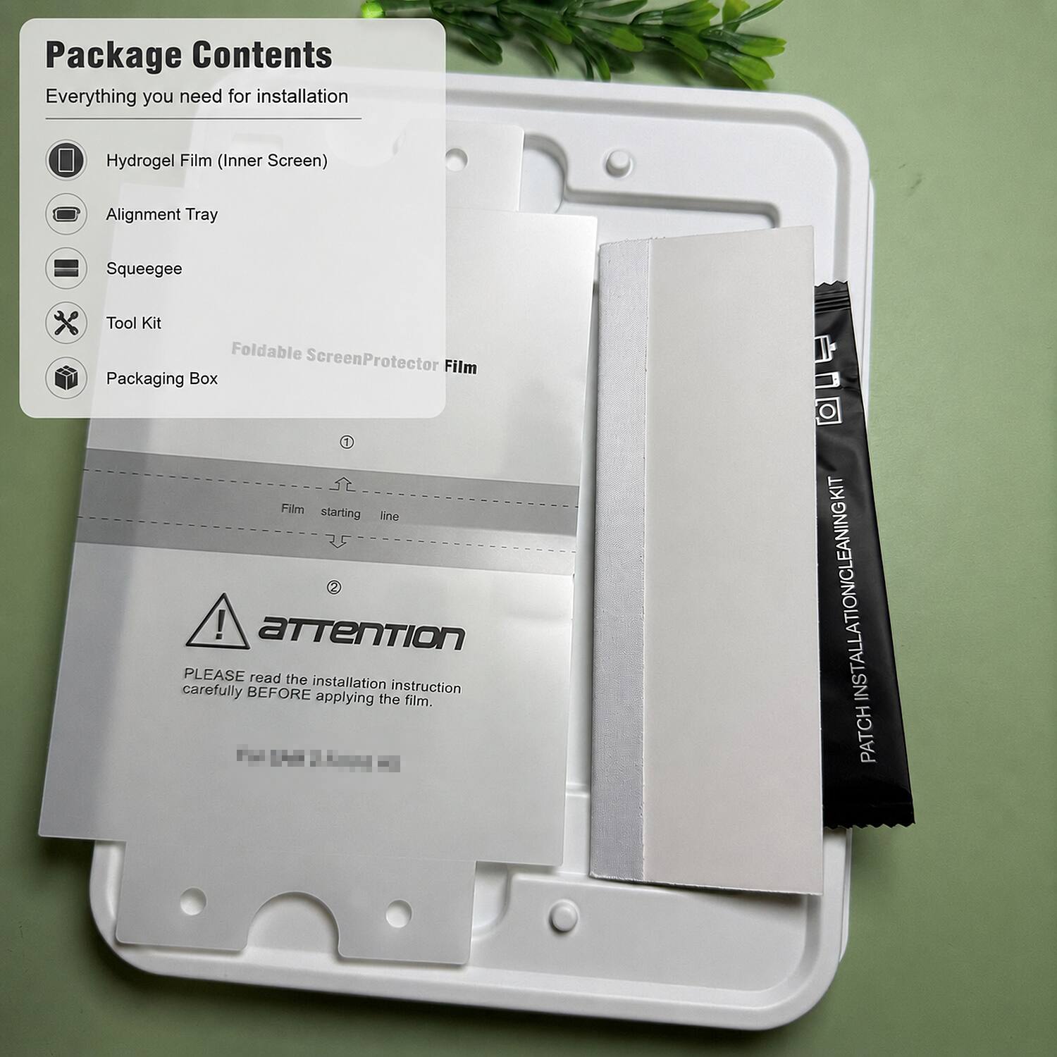 Package Contents  
Everything you need for installation

- Hydrogel Film (Inner Screen)
- Alignment Tray
- Squeegee
- Tool Kit
- Packaging Box

Foldable Screen Protector Film

1. Film starting line

2. ATTENTION  
PLEASE read the installation instruction carefully BEFORE applying the film.

PATCH INSTALLATION CLEANING KIT
