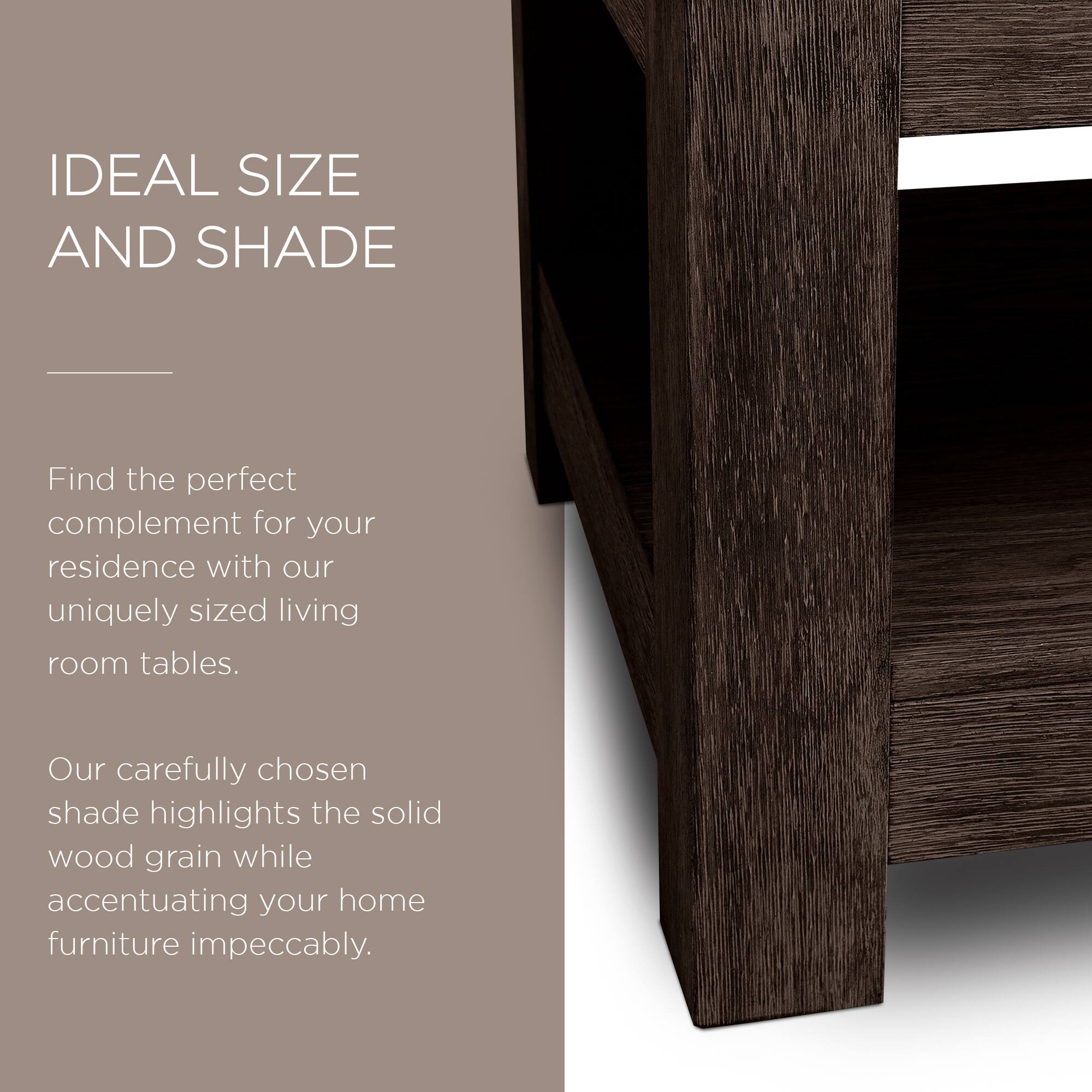 IDEAL SIZE AND SHADE

Find the perfect complement for your residence with our uniquely sized living room tables.

Our carefully chosen shade highlights the solid wood grain while accentuating your home furniture impeccably.