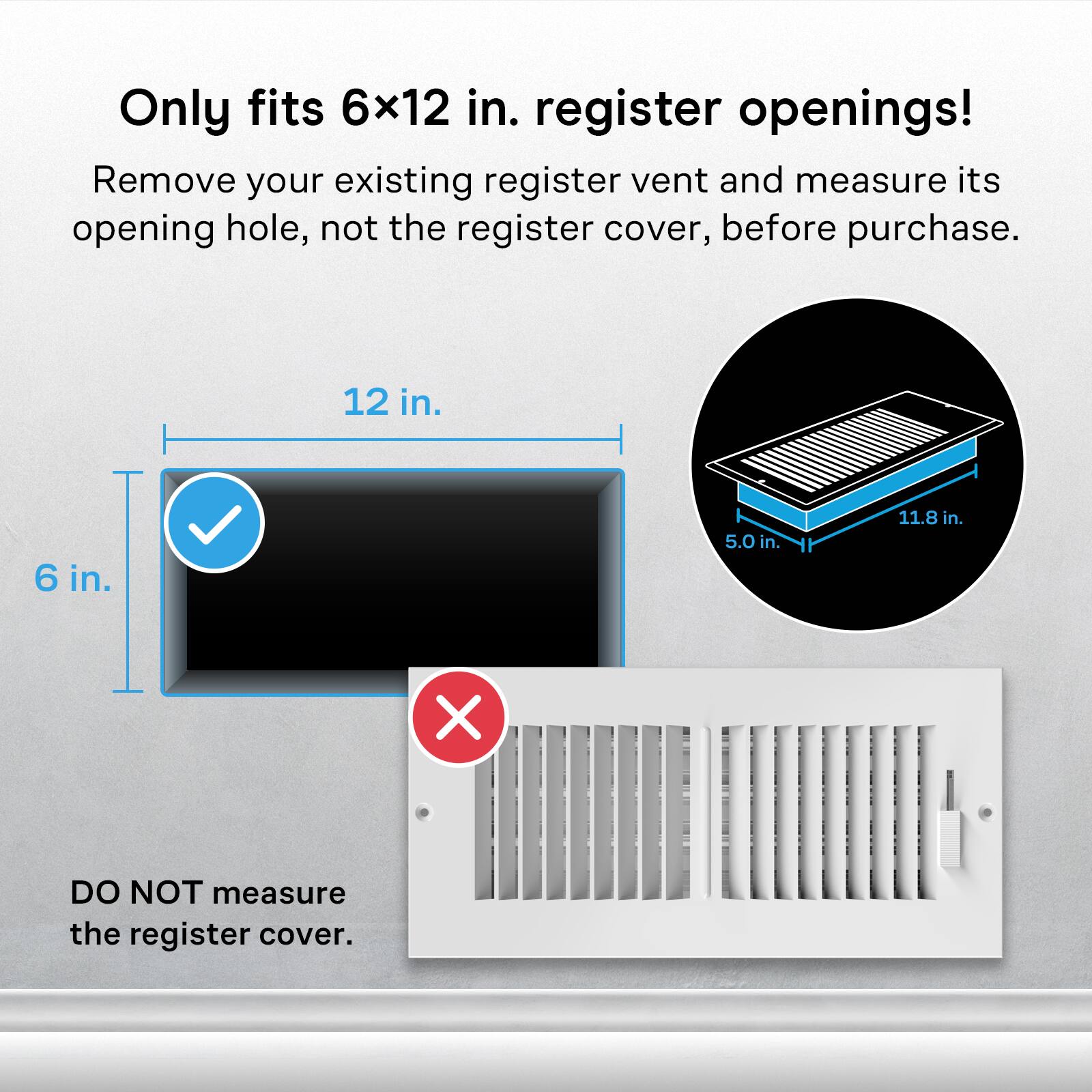Only fits 6x12 in. register openings!  
Remove your existing register vent and measure its opening hole, not the register cover, before purchase.  

12 in.  
6 in.  
5.0 in.  
11.8 in.  

X  
DO NOT measure the register cover.