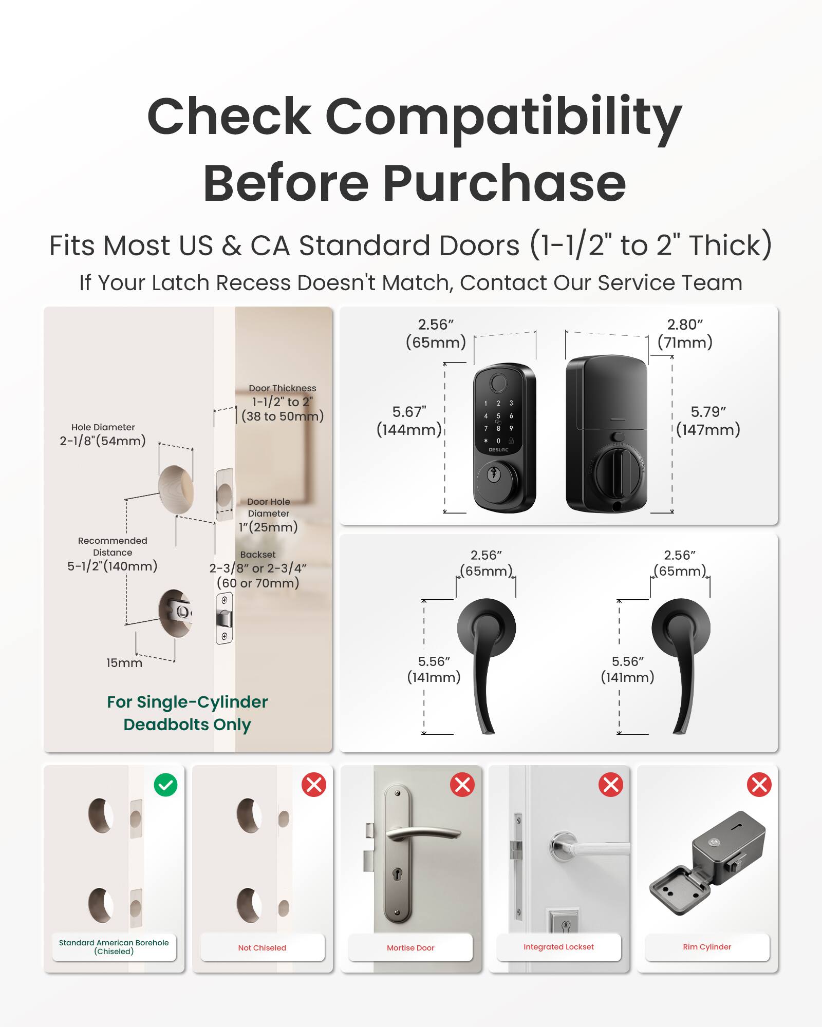 Check Compatibility Before Purchase  
Fits Most US & CA Standard Doors (1-1/2" to 2" Thick)  
If Your Latch Recess Doesn't Match, Contact Our Service Team  

2.56" (65mm)  
2.80" (71mm)  
Hole Diameter 2-1/8" (54mm)  
Door Thickness 1-1/2" to 2" (38 to 50mm)  
5.67" (144mm)  
- 1 J 5 1 0 DESLAC  
5.79" (147mm)  
Recommended Distance 5-1/2" (140mm)  
Door Hole Diameter 1" (25mm)  
Backset 2-3/8" or 2-3/4" (60 or 70mm)  
2.56" (65mm)  
15mm For Single-Cylinder Deadbolts Only  
5.56" (141mm)  

Standard American Borehole (Chiseled)  
Not Chiseled  
Mortise 1000  
