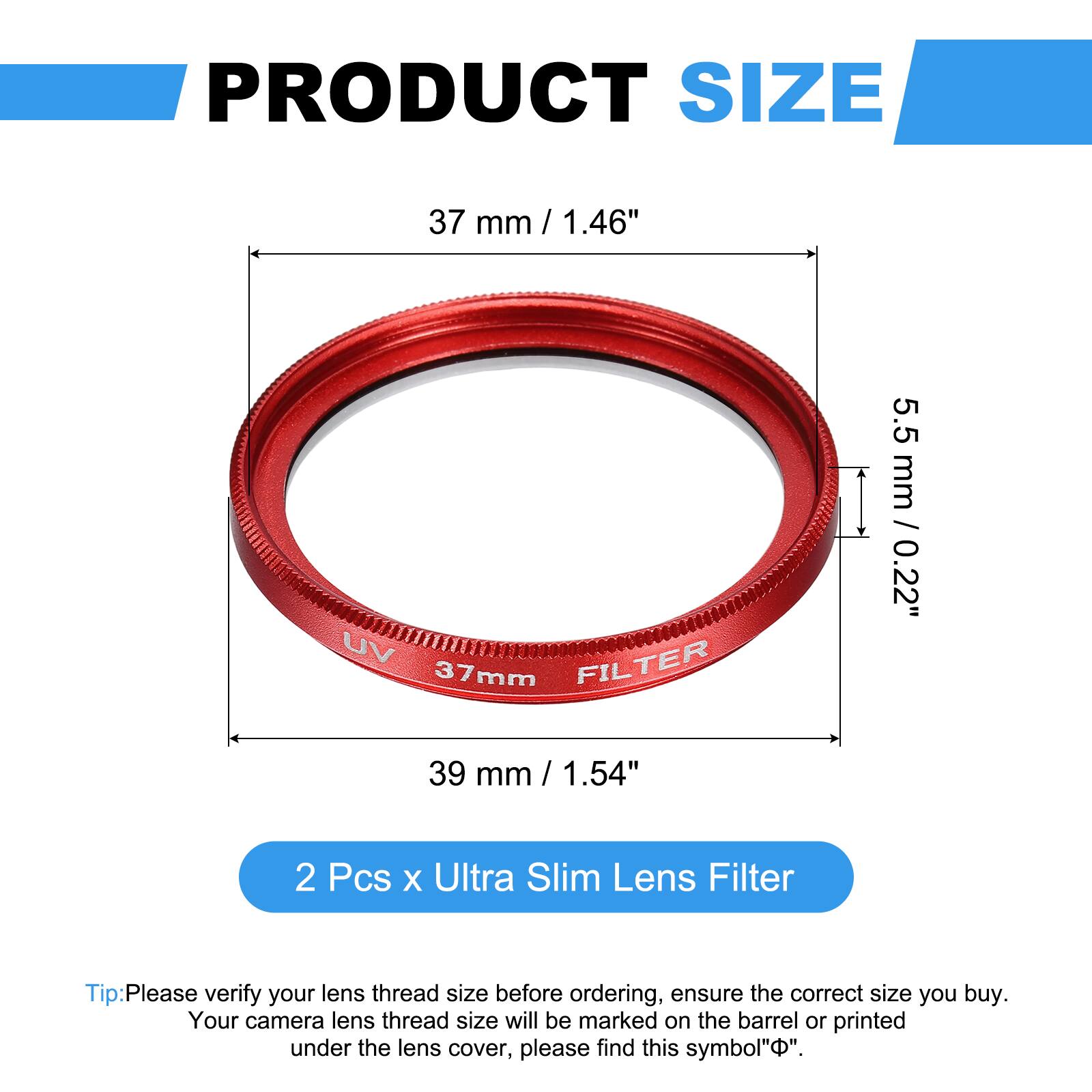 PRODUCT SIZE  
37 mm / 1.46"  
UV FILTER 37mm  
5.5 mm / 0.22"  
39 mm / 1.54"  

2 Pcs x Ultra Slim Lens Filter  

Tip: Please verify your lens thread size before ordering, ensure the correct size you buy. Your camera lens thread size will be marked on the barrel or printed under the lens cover, please find this symbol "Φ".