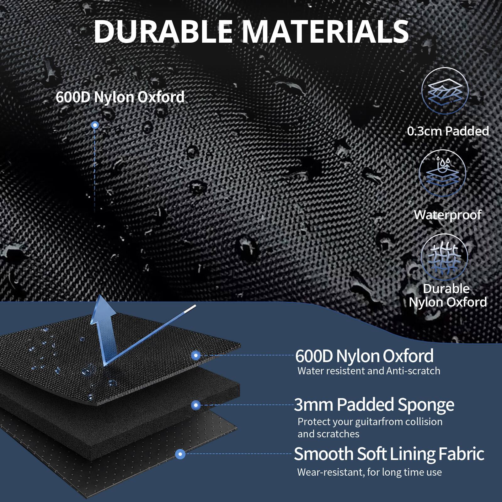DURABLE MATERIALS

600D Nylon Oxford
0.3cm Padded
Waterproof
Durable Nylon Oxford

600D Nylon Oxford
Water resistant and Anti-scratch

3mm Padded Sponge
Protect your guitar from collision and scratches

Smooth Soft Lining Fabric
Wear-resistant, for long time use